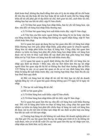 định hoàn thuế, không thu thuế) đồng thời nêu rõ lý do tái nhập (để tái chế hoặc
để tiêu thụ nội địa hoặc để tiêu huỷ hoặc để tái xuất đi nước thứ ba; hàng nhập
khẩu để tái chế phải ghi rõ địa điểm tái chế, thời gian tái chế, cách thức tái chế,
những hao hụt sau khi tái chế): nộp 01 bản chính;
a.2) Tờ khai hải quan hàng hoá nhập khẩu, bản kê chi tiết hàng hoá, vận
đơn: như đối với hàng hoá nhập khẩu thương mại;
a.3) Tờ khai hải quan hàng hoá xuất khẩu trước đây: nộp 01 bản chụp;
a.4) Văn bản của bên nước ngoài thông báo hàng bị trả lại hoặc văn bản
của hãng tàu/đại lý hãng tàu thông báo không có người nhận hàng: nộp 01 bản
chính hoặc bản chụp.
b) Cơ quan hải quan áp dụng thủ tục hải quan như đối với hàng hoá nhập
khẩu thương mại (trừ giấy phép nhập khẩu, giấp phép quản lý chuyên ngành).
Hàng hóa tái nhập phải kiểm tra thực tế hàng hoá. Công chức hải quan làm
nhiệm vụ kiểm tra hàng hoá phải đối chiếu hàng hoá nhập khẩu với hàng hoá
được mô tả trên tờ khai xuất khẩu để xác định phù hợp giữa hàng hoá nhập
khẩu trở lại Việt Nam với hàng hoá đã xuất khẩu trước đây.
c) Cơ quan hải quan ra quyết định không thu thuế đối với hàng hóa tái
nhập quy định tại khoản 1 Điều này, nếu tại thời điểm làm thủ tục tái nhập
người khai hải quan nộp đủ bộ hồ sơ không thu thuế theo hướng dẫn tại Điều
119 Thông tư này và cơ quan hải quan có đủ cơ sở xác định hàng hóa nhập
khẩu là hàng đã xuất khẩu trước đây; các trường hợp khác thực hiện thu đủ các
loại thuế theo quy định.
d) Đối với hàng hoá tái nhập để tái chế thì thời hạn tái chế do doanh
nghiệp đăng ký với cơ quan hải quan nhưng không quá 275 ngày kể từ ngày tái
nhập.
5. Thủ tục tái xuất hàng đã tái chế
a) Hồ sơ hải quan gồm:
a.1) Tờ khai hàng hoá xuất khẩu: nộp 02 bản chính;
a.2) Tờ khai hàng hoá nhập khẩu (để tái chế): nộp 01 bản chụp.
b) Cơ quan hải quan làm thủ tục như đối với hàng hoá xuất khẩu thương
mại. Đối với lô hàng phải kiểm tra thực tế hàng hoá, công chức hải quan làm
nhiệm vụ kiểm tra hàng hoá phải đối chiếu thực tế hàng tái xuất với hàng hóa
đã được mô tả chi tiết trên tờ khai tạm nhập để xác định sự phù hợp của hàng
hóa khi tái xuất với khi tạm nhập.
c) Trường hợp hàng tái chế không tái xuất được thì doanh nghiệp phải có
văn bản gửi Chi cục hải quan làm thủ tục tái nhập giải trình rõ lý do không tái
xuất được, trên cơ sở đó đề xuất Chi cục hải quan làm thủ tục tái nhập xem xét,
chấp nhận các hình thức xử lý như sau:
103
 