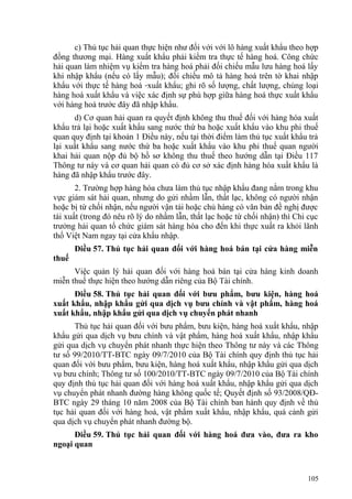 c) Thủ tục hải quan thực hiện như đối với với lô hàng xuất khẩu theo hợp
đồng thương mại. Hàng xuất khẩu phải kiểm tra thực tế hàng hoá. Công chức
hải quan làm nhiệm vụ kiểm tra hàng hoá phải đối chiếu mẫu lưu hàng hoá lấy
khi nhập khẩu (nếu có lấy mẫu); đối chiếu mô tả hàng hoá trên tờ khai nhập
khẩu với thực tế hàng hoá xuất khẩu; ghi rõ số lượng, chất lượng, chủng loại
hàng hoá xuất khẩu và việc xác định sự phù hợp giữa hàng hoá thực xuất khẩu
với hàng hoá trước đây đã nhập khẩu.
d) Cơ quan hải quan ra quyết định không thu thuế đối với hàng hóa xuất
khẩu trả lại hoặc xuất khẩu sang nước thứ ba hoặc xuất khẩu vào khu phi thuế
quan quy định tại khoản 1 Điều này, nếu tại thời điểm làm thủ tục xuất khẩu trả
lại xuất khẩu sang nước thứ ba hoặc xuất khẩu vào khu phi thuế quan người
khai hải quan nộp đủ bộ hồ sơ không thu thuế theo hướng dẫn tại Điều 117
Thông tư này và cơ quan hải quan có đủ cơ sở xác định hàng hóa xuất khẩu là
hàng đã nhập khẩu trước đây.
2. Trường hợp hàng hóa chưa làm thủ tục nhập khẩu đang nằm trong khu
vực giám sát hải quan, nhưng do gửi nhầm lẫn, thất lạc, không có người nhận
hoặc bị từ chối nhận, nếu người vận tải hoặc chủ hàng có văn bản đề nghị được
tái xuất (trong đó nêu rõ lý do nhầm lẫn, thất lạc hoặc từ chối nhận) thì Chi cục
trưởng hải quan tổ chức giám sát hàng hóa cho đến khi thực xuất ra khỏi lãnh
thổ Việt Nam ngay tại cửa khẩu nhập.
Điều 57. Thủ tục hải quan đối với hàng hoá bán tại cửa hàng miễn
thuế
Việc quản lý hải quan đối với hàng hoá bán tại cửa hàng kinh doanh
miễn thuế thực hiện theo hướng dẫn riêng của Bộ Tài chính.
Điều 58. Thủ tục hải quan đối với bưu phẩm, bưu kiện, hàng hoá
xuất khẩu, nhập khẩu gửi qua dịch vụ bưu chính và vật phẩm, hàng hoá
xuất khẩu, nhập khẩu gửi qua dịch vụ chuyển phát nhanh
Thủ tục hải quan đối với bưu phẩm, bưu kiện, hàng hoá xuất khẩu, nhập
khẩu gửi qua dịch vụ bưu chính và vật phẩm, hàng hoá xuất khẩu, nhập khẩu
gửi qua dịch vụ chuyển phát nhanh thực hiện theo Thông tư này và các Thông
tư số 99/2010/TT-BTC ngày 09/7/2010 của Bộ Tài chính quy định thủ tục hải
quan đối với bưu phẩm, bưu kiện, hàng hoá xuất khẩu, nhập khẩu gửi qua dịch
vụ bưu chính; Thông tư số 100/2010/TT-BTC ngày 09/7/2010 của Bộ Tài chính
quy định thủ tục hải quan đối với hàng hoá xuất khẩu, nhập khẩu gửi qua dịch
vụ chuyển phát nhanh đường hàng không quốc tế; Quyết định số 93/2008/QĐ-
BTC ngày 29 tháng 10 năm 2008 của Bộ Tài chính ban hành quy định về thủ
tục hải quan đối với hàng hoá, vật phẩm xuất khẩu, nhập khẩu, quá cảnh gửi
qua dịch vụ chuyển phát nhanh đường bộ.
Điều 59. Thủ tục hải quan đối với hàng hoá đưa vào, đưa ra kho
ngoại quan
105
 