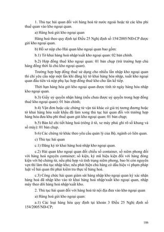 1. Thủ tục hải quan đối với hàng hoá từ nước ngoài hoặc từ các khu phi
thuế quan vào kho ngoại quan.
a) Hàng hoá gửi kho ngoại quan
Hàng hoá theo quy định tại Điều 25 Nghị định số 154/2005/NĐ-CP được
gửi kho ngoại quan.
b) Hồ sơ nộp cho Hải quan kho ngoại quan bao gồm:
b.1) Tờ khai hàng hoá nhập/xuất kho ngoại quan: 02 bản chính.
b.2) Hợp đồng thuê kho ngoại quan: 01 bản chụp (trừ trường hợp chủ
hàng đồng thời là chủ kho ngoại quan).
Trường hợp hợp đồng thuê sử dụng cho nhiều lần nhập kho ngoại quan
thì chỉ yêu cầu nộp một lần khi đăng ký tờ khai hàng hóa nhập, xuất kho ngoại
quan đầu tiên và nộp phụ lục hợp đồng thuê kho cho lần kế tiếp.
Thời hạn hàng hóa gửi kho ngoại quan được tính từ ngày hàng hóa nhập
kho ngoại quan.
b.3) Giấy uỷ quyền nhận hàng (nếu chưa được uỷ quyền trong hợp đồng
thuê kho ngoại quan): 01 bản chính;
b.4) Vận đơn hoặc các chứng từ vận tải khác có giá trị tương đương hoặc
tờ khai hàng hóa xuất khẩu đã làm xong thủ tục hải quan đối với trường hợp
hàng hóa đưa khu phi thuế quan gửi kho ngoại quan: 01 bản chụp;
b.5) Bản kê chi tiết hàng hoá (riêng ô tô, xe máy phải ghi rõ số khung và
số máy): 01 bản chụp.
b.6) Các chứng từ khác theo yêu cầu quản lý của Bộ, ngành có liên quan.
c) Thủ tục hải quan
c.1) Đăng ký tờ khai hàng hoá nhập kho ngoại quan.
c.2) Hải quan kho ngoại quan đối chiếu số container, số niêm phong đối
với hàng hoá nguyên container; số kiện, ký mã hiệu kiện đối với hàng đóng
kiện với bộ chứng từ, nếu phù hợp và tình trạng niêm phong, bao bì còn nguyên
vẹn thì làm thủ tục nhập kho; nếu phát hiện chủ hàng có dấu hiệu vi phạm pháp
luật về hải quan thì phải kiểm tra thực tế hàng hoá.
c.3) Công chức hải quan giám sát hàng nhập kho ngoại quan ký xác nhận
hàng hoá đã nhập kho vào tờ khai hàng hoá nhập/xuất kho ngoại quan, nhập
máy theo dõi hàng hoá nhập/xuất kho.
2. Thủ tục hải quan đối với hàng hoá từ nội địa đưa vào kho ngoại quan
a) Hàng hoá gửi kho ngoại quan:
a.1) Các loại hàng hóa quy định tại khoản 3 Điều 25 Nghị định số
154/2005/NĐ-CP;
106
 