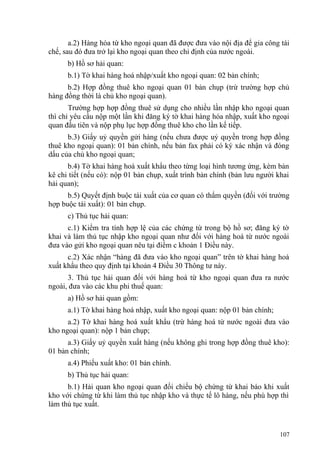 a.2) Hàng hóa từ kho ngoại quan đã được đưa vào nội địa để gia công tái
chế, sau đó đưa trở lại kho ngoại quan theo chỉ định của nước ngoài.
b) Hồ sơ hải quan:
b.1) Tờ khai hàng hoá nhập/xuất kho ngoại quan: 02 bản chính;
b.2) Hợp đồng thuê kho ngoại quan 01 bản chụp (trừ trường hợp chủ
hàng đồng thời là chủ kho ngoại quan).
Trường hợp hợp đồng thuê sử dụng cho nhiều lần nhập kho ngoại quan
thì chỉ yêu cầu nộp một lần khi đăng ký tờ khai hàng hóa nhập, xuất kho ngoại
quan đầu tiên và nộp phụ lục hợp đồng thuê kho cho lần kế tiếp.
b.3) Giấy uỷ quyền gửi hàng (nếu chưa được uỷ quyền trong hợp đồng
thuê kho ngoại quan): 01 bản chính, nếu bản fax phải có ký xác nhận và đóng
dấu của chủ kho ngoại quan;
b.4) Tờ khai hàng hoá xuất khẩu theo từng loại hình tương ứng, kèm bản
kê chi tiết (nếu có): nộp 01 bản chụp, xuất trình bản chính (bản lưu người khai
hải quan);
b.5) Quyết định buộc tái xuất của cơ quan có thẩm quyền (đối với trường
hợp buộc tái xuất): 01 bản chụp.
c) Thủ tục hải quan:
c.1) Kiểm tra tính hợp lệ của các chứng từ trong bộ hồ sơ; đăng ký tờ
khai và làm thủ tục nhập kho ngoại quan như đối với hàng hoá từ nước ngoài
đưa vào gửi kho ngoại quan nêu tại điểm c khoản 1 Điều này.
c.2) Xác nhận “hàng đã đưa vào kho ngoại quan” trên tờ khai hàng hoá
xuất khẩu theo quy định tại khoản 4 Điều 30 Thông tư này.
3. Thủ tục hải quan đối với hàng hoá từ kho ngoại quan đưa ra nước
ngoài, đưa vào các khu phi thuế quan:
a) Hồ sơ hải quan gồm:
a.1) Tờ khai hàng hoá nhập, xuất kho ngoại quan: nộp 01 bản chính;
a.2) Tờ khai hàng hoá xuất khẩu (trừ hàng hoá từ nước ngoài đưa vào
kho ngoại quan): nộp 1 bản chụp;
a.3) Giấy uỷ quyền xuất hàng (nếu không ghi trong hợp đồng thuê kho):
01 bản chính;
a.4) Phiếu xuất kho: 01 bản chính.
b) Thủ tục hải quan:
b.1) Hải quan kho ngoại quan đối chiếu bộ chứng từ khai báo khi xuất
kho với chứng từ khi làm thủ tục nhập kho và thực tế lô hàng, nếu phù hợp thì
làm thủ tục xuất.
107
 