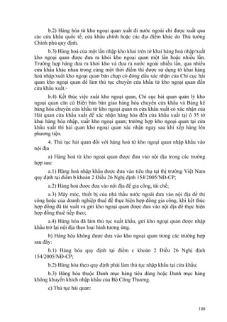 b.2) Hàng hóa từ kho ngoại quan xuất đi nước ngoài chỉ được xuất qua
các cửa khẩu quốc tế; cửa khẩu chính hoặc các địa điểm khác do Thủ tướng
Chính phủ quy định.
b.3) Hàng hoá của một lần nhập kho khai trên tờ khai hàng hoá nhập/xuất
kho ngoại quan được đưa ra khỏi kho ngoại quan một lần hoặc nhiều lần.
Trường hợp hàng đưa ra khỏi kho và đưa ra nước ngoài nhiều lần, qua nhiều
cửa khẩu khác nhau trong cùng một thời điểm thì được sử dụng tờ khai hàng
hoá nhập/xuất kho ngoại quan bản chụp có đóng dấu xác nhận của Chi cục hải
quan kho ngoại quan để làm thủ tục chuyển cửa khẩu từ kho ngoại quan đến
cửa khẩu xuất.
b.4) Kết thúc việc xuất kho ngoại quan, Chi cục hải quan quản lý kho
ngoại quan căn cứ Biên bản bàn giao hàng hóa chuyển cửa khẩu và Bảng kê
hàng hóa chuyển cửa khẩu từ kho ngoại quan ra cửa khẩu xuất có xác nhận của
Hải quan cửa khẩu xuất để xác nhận hàng hóa đến cửa khẩu xuất tại ô 35 tờ
khai hàng hóa nhập, xuất kho ngoại quan; trường hợp kho ngoại quan tại cửa
khẩu xuất thì hải quan kho ngoại quan xác nhận ngay sau khi xếp hàng lên
phương tiện.
4. Thủ tục hải quan đối với hàng hoá từ kho ngoại quan nhập khẩu vào
nội địa
a) Hàng hoá từ kho ngoại quan được đưa vào nội địa trong các trường
hợp sau:
a.1) Hàng hoá nhập khẩu được đưa vào tiêu thụ tại thị trường Việt Nam
quy định tại điểm b khoản 2 Điều 26 Nghị định 154/2005/NĐ-CP;
a.2) Hàng hoá được đưa vào nội địa để gia công, tái chế;
a.3) Máy móc, thiết bị của nhà thầu nước ngoài đưa vào nội địa để thi
công hoặc của doanh nghiệp thuê để thực hiện hợp đồng gia công, khi kết thúc
hợp đồng đã tái xuất và gửi kho ngoại quan được đưa vào nội địa để thực hiện
hợp đồng thuê tiếp theo;
a.4) Hàng hóa đã làm thủ tục xuất khẩu, gửi kho ngoại quan được nhập
khẩu trở lại nội địa theo loại hình tương ứng.
b) Hàng hóa không được đưa vào kho ngoại quan trong các trường hợp
sau đây:
b.1) Hàng hóa quy định tại điểm c khoản 2 Điều 26 Nghị định
154/2005/NĐ-CP;
b.2) Hàng hóa theo quy định phải làm thủ tục nhập khẩu tại cửa khẩu;
b.3) Hàng hóa thuộc Danh mục hàng tiêu dùng hoặc Danh mục hàng
không khuyến khích nhập khẩu của Bộ Công Thương.
c) Thủ tục hải quan:
108
 