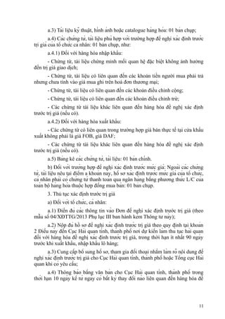 a.3) Tài liệu kỹ thuật, hình ảnh hoặc catalogue hàng hóa: 01 bản chụp;
a.4) Các chứng từ, tài liệu phù hợp với trường hợp đề nghị xác định trước
trị giá của tổ chức cá nhân: 01 bản chụp, như:
a.4.1) Đối với hàng hóa nhập khẩu:
- Chứng từ, tài liệu chứng minh mối quan hệ đặc biệt không ảnh hưởng
đến trị giá giao dịch;
- Chứng từ, tài liệu có liên quan đến các khoản tiền người mua phải trả
nhưng chưa tính vào giá mua ghi trên hoá đơn thương mại;
- Chứng từ, tài liệu có liên quan đến các khoản điều chỉnh cộng;
- Chứng từ, tài liệu có liên quan đến các khoản điều chỉnh trừ;
- Các chứng từ tài liệu khác liên quan đến hàng hóa đề nghị xác định
trước trị giá (nếu có).
a.4.2) Đối với hàng hóa xuất khẩu:
- Các chứng từ có liên quan trong trường hợp giá bán thực tế tại cửa khẩu
xuất không phải là giá FOB, giá DAF;
- Các chứng từ tài liệu khác liên quan đến hàng hóa đề nghị xác định
trước trị giá (nếu có).
a.5) Bảng kê các chứng từ, tài liệu: 01 bản chính.
b) Đối với trường hợp đề nghị xác định trước mức giá: Ngoài các chứng
từ, tài liệu nêu tại điểm a khoản này, hồ sơ xác định trước mức giá của tổ chức,
cá nhân phải có chứng từ thanh toán qua ngân hàng bằng phương thức L/C của
toàn bộ hàng hóa thuộc hợp đồng mua bán: 01 bản chụp.
3. Thủ tục xác định trước trị giá
a) Đối với tổ chức, cá nhân:
a.1) Điền đủ các thông tin vào Đơn đề nghị xác định trước trị giá (theo
mẫu số 04/XĐTTG/2013 Phụ lục III ban hành kèm Thông tư này);
a.2) Nộp đủ hồ sơ đề nghị xác định trước trị giá theo quy định tại khoản
2 Điều này đến Cục Hải quan tỉnh, thành phố nơi dự kiến làm thủ tục hải quan
đối với hàng hóa đề nghị xác định trước trị giá, trong thời hạn ít nhất 90 ngày
trước khi xuất khẩu, nhập khẩu lô hàng;
a.3) Cung cấp bổ sung hồ sơ, tham gia đối thoại nhằm làm rõ nội dung đề
nghị xác định trước trị giá cho Cục Hải quan tỉnh, thành phố hoặc Tổng cục Hải
quan khi có yêu cầu;
a.4) Thông báo bằng văn bản cho Cục Hải quan tỉnh, thành phố trong
thời hạn 10 ngày kể từ ngày có bất kỳ thay đổi nào liên quan đến hàng hóa đề
11
 