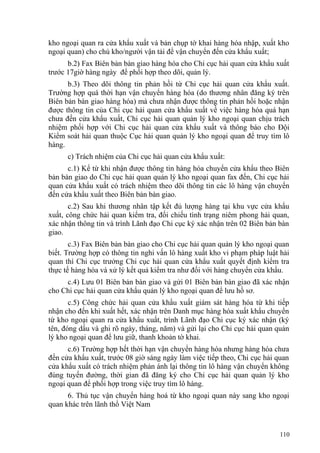 kho ngoại quan ra cửa khẩu xuất và bản chụp tờ khai hàng hóa nhập, xuất kho
ngoại quan) cho chủ kho/người vận tải để vận chuyển đến cửa khẩu xuất;
b.2) Fax Biên bản bàn giao hàng hóa cho Chi cục hải quan cửa khẩu xuất
trước 17giờ hàng ngày để phối hợp theo dõi, quản lý.
b.3) Theo dõi thông tin phản hồi từ Chi cục hải quan cửa khẩu xuất.
Trường hợp quá thời hạn vận chuyển hàng hóa (do thương nhân đăng ký trên
Biên bản bàn giao hàng hóa) mà chưa nhận được thông tin phản hồi hoặc nhận
được thông tin của Chi cục hải quan cửa khẩu xuất về việc hàng hóa quá hạn
chưa đến cửa khẩu xuất, Chi cục hải quan quản lý kho ngoại quan chịu trách
nhiệm phối hợp với Chi cục hải quan cửa khẩu xuất và thông báo cho Đội
Kiểm soát hải quan thuộc Cục hải quan quản lý kho ngoại quan để truy tìm lô
hàng.
c) Trách nhiệm của Chi cục hải quan cửa khẩu xuất:
c.1) Kể từ khi nhận được thông tin hàng hóa chuyển cửa khẩu theo Biên
bản bàn giao do Chi cục hải quan quản lý kho ngoại quan fax đến, Chi cục hải
quan cửa khẩu xuất có trách nhiệm theo dõi thông tin các lô hàng vận chuyển
đến cửa khẩu xuất theo Biên bản bàn giao.
c.2) Sau khi thương nhân tập kết đủ lượng hàng tại khu vực cửa khẩu
xuất, công chức hải quan kiểm tra, đối chiếu tình trạng niêm phong hải quan,
xác nhận thông tin và trình Lãnh đạo Chi cục ký xác nhận trên 02 Biên bản bàn
giao.
c.3) Fax Biên bản bàn giao cho Chi cục hải quan quản lý kho ngoại quan
biết. Trường hợp có thông tin nghi vấn lô hàng xuất kho vi phạm pháp luật hải
quan thì Chi cục trưởng Chi cục hải quan cửa khẩu xuất quyết định kiểm tra
thực tế hàng hóa và xử lý kết quả kiểm tra như đối với hàng chuyển cửa khẩu.
c.4) Lưu 01 Biên bản bàn giao và gửi 01 Biên bản bàn giao đã xác nhận
cho Chi cục hải quan cửa khẩu quản lý kho ngoại quan để lưu hồ sơ.
c.5) Công chức hải quan cửa khẩu xuất giám sát hàng hóa từ khi tiếp
nhận cho đến khi xuất hết, xác nhận trên Danh mục hàng hóa xuất khẩu chuyển
từ kho ngoại quan ra cửa khẩu xuất, trình Lãnh đạo Chi cục ký xác nhận (ký
tên, đóng dấu và ghi rõ ngày, tháng, năm) và gửi lại cho Chi cục hải quan quản
lý kho ngoại quan để lưu giữ, thanh khoản tờ khai.
c.6) Trường hợp hết thời hạn vận chuyển hàng hóa nhưng hàng hóa chưa
đến cửa khẩu xuất, trước 08 giờ sáng ngày làm việc tiếp theo, Chi cục hải quan
cửa khẩu xuất có trách nhiệm phản ánh lại thông tin lô hàng vận chuyển không
đúng tuyến đường, thời gian đã đăng ký cho Chi cục hải quan quản lý kho
ngoại quan để phối hợp trong việc truy tìm lô hàng.
6. Thủ tục vận chuyển hàng hoá từ kho ngoại quan này sang kho ngoại
quan khác trên lãnh thổ Việt Nam
110
 