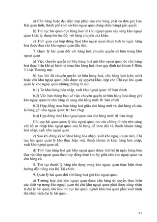 a) Chủ hàng hoặc đại diện hợp pháp của chủ hàng phải có đơn gửi Cục
Hải quan tỉnh, thành phố (nơi có kho ngoại quan đang chứa hàng) giải quyết.
b) Thủ tục hải quan đưa hàng hoá từ kho ngoại quan này sang kho ngoại
quan khác áp dụng thủ tục đối với hàng chuyển cửa khẩu.
c) Thời gian của hợp đồng thuê kho ngoại quan được tính từ ngày hàng
hoá được đưa vào kho ngoại quan đầu tiên.
7. Quản lý hải quan đối với hàng hoá chuyển quyền sở hữu trong kho
ngoại quan
a) Việc chuyển quyền sở hữu hàng hoá gửi kho ngoại quan do chủ hàng
hoá thực hiện khi có hành vi mua bán hàng hoá theo quy định tại khoản 8 Điều
3 Luật Thương mại.
b) Sau khi đã chuyển quyền sở hữu hàng hoá, chủ hàng hoá (chủ mới)
hoặc chủ kho ngoại quan (nếu được uỷ quyền) khai, nộp cho Chi cục hải quan
quản lý kho ngoại quan những chứng từ sau:
b.1) Tờ khai hàng hóa nhập, xuất kho ngoại quan: 02 bản chính
b.2) Văn bản thông báo về việc chuyển quyền sở hữu hàng hoá đang gửi
kho ngoại quan từ chủ hàng cũ sang chủ hàng mới: 01 bản chính
b.3) Hợp đồng mua bán hàng hoá giữa chủ hàng mới và chủ hàng cũ của
lô hàng gửi kho ngoại quan: 01 bản chụp
b.4) Hợp đồng thuê kho ngoại quan của chủ hàng mới: 01 bản chụp
Chi cục hải quan quản lý kho ngoại quan lưu các chứng từ nêu trên cùng
với hồ sơ nhập kho ngoại quan của lô hàng để theo dõi và thanh khoản hàng
hoá nhập, xuất kho ngoại quan.
c) Sau khi đăng ký tờ khai hàng hóa nhập, xuất kho ngoại quan mới, Chi
cục hải quan quản lý kho thực hiện việc thanh khoản tờ khai hàng hóa nhập,
xuất kho ngoại quan cũ.
d) Thời hạn hàng hoá gửi kho ngoại quan được tính kể từ ngày hàng hoá
đưa vào kho ngoại quan theo hợp đồng thuê kho ký giữa chủ kho ngoại quan và
chủ hàng cũ.
8. Thủ tục thanh lý hàng tồn đọng trong kho ngoại quan thực hiện theo
hướng dẫn riêng của Bộ Tài chính.
9. Quản lý hải quan đối với hàng hoá gửi kho ngoại quan
a) Trường hợp chủ kho ngoại quan được chủ hàng ủy quyền thực hiện
các dịch vụ trong kho ngoại quan thì chủ kho ngoại quan phải được công nhận
là đại lý hải quan, khi làm thủ tục hải quan, người khai hải quan phải xuất trình
thẻ nhân viên đại lý hải quan.
111
 
