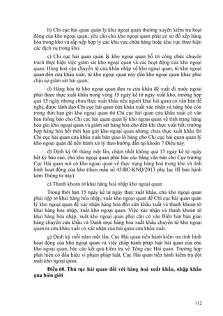 b) Chi cục hải quan quản lý kho ngoại quan thường xuyên kiểm tra hoạt
động của kho ngoại quan; yêu cầu chủ kho ngoại quan phải có sơ đồ xếp hàng
hóa trong kho và sắp xếp hợp lý các khu vực chứa hàng hoặc khu vực thực hiện
các dịch vụ trong kho.
c) Chi cục hải quan quản lý kho ngoại quan bố trí công chức chuyên
trách thực hiện việc giám sát kho ngoại quan và các hoạt động của kho ngoại
quan; Hàng hoá vận chuyển từ cửa khẩu nhập về kho ngoại quan, từ kho ngoại
quan đến cửa khẩu xuất, từ kho ngoại quan này đến kho ngoại quan khác phải
chịu sự giám sát hải quan;
d) Hàng hóa từ kho ngoại quan đưa ra cửa khẩu để xuất đi nước ngoài
phải được thực xuất khẩu trong vòng 15 ngày kể từ ngày xuất kho, trường hợp
quá 15 ngày nhưng chưa thực xuất khẩu nếu người khai hải quan có văn bản đề
nghị, được lãnh đạo Chi cục hải quan cửa khẩu xuất xác nhận và hàng hóa còn
trong thời hạn gửi kho ngoại quan thì Chi cục hải quan cửa khẩu xuất có văn
bản thông báo cho Chi cục hải quan quản lý kho ngoại quan về tình trạng hàng
hóa gửi kho ngoại quan và giám sát hàng hóa cho đến khi thực xuất hết; trường
hợp hàng hóa hết thời hạn gửi kho ngoại quan nhưng chưa thực xuất khẩu thì
Chi cục hải quan cửa khẩu xuất bàn giao lô hàng cho Chi cục hải quan quản lý
kho ngoại quan để tiến hành xử lý theo hướng dẫn tại khoản 7 Điều này.
đ) Định kỳ 06 tháng một lần, chậm nhất không quá 15 ngày kể từ ngày
hết kỳ báo cáo, chủ kho ngoại quan phải báo cáo bằng văn bản cho Cục trưởng
Cục Hải quan nơi có kho ngoại quan về thực trạng hàng hoá trong kho và tình
hình hoạt động của kho (theo mẫu số 45/BC-KNQ/2013 phụ lục III ban hành
kèm Thông tư này).
e) Thanh khoản tờ khai hàng hoá nhập kho ngoại quan:
Trong thời hạn 15 ngày kể từ ngày thực xuất khẩu, chủ kho ngoại quan
phải nộp tờ khai hàng hóa nhập, xuất kho ngoại quan để Chi cục hải quan quản
lý kho ngoại quan để xác nhận hàng hóa đến cửa khẩu xuất và thanh khoản tờ
khai hàng hóa nhập, xuất kho ngoại quan. Việc xác nhận và thanh khoản tờ
khai hàng hóa nhập, xuất kho ngoại quan phải căn cứ vào Biên bản bàn giao
hàng chuyển cửa khẩu và Danh mục hàng hóa xuất khẩu chuyển từ kho ngoại
quan ra cửa khẩu xuất có xác nhận của hải quan cửa khẩu xuất.
g) Định kỳ mỗi năm một lần, Cục Hải quan tiến hành kiểm tra tình hình
hoạt động của kho ngoại quan và việc chấp hành pháp luật hải quan của chủ
kho ngoại quan, báo cáo kết quả kiểm tra về Tổng cục Hải quan. Trường hợp
phát hiện có dấu hiệu vi phạm pháp luật, Cục Hải quan tiến hành kiểm tra đột
xuất kho ngoại quan.
Điều 60. Thủ tục hải quan đối với hàng hoá xuất khẩu, nhập khẩu
qua biên giới
112
 