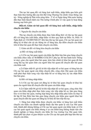 Thủ tục hải quan đối với hàng hoá xuất khẩu, nhập khẩu qua biên giới
thực hiện theo hướng dẫn của liên Bộ Công Thương-Tài chính -Giao thông vận
tải - Nông nghiệp & Phát triển nông thôn - Y tế và Ngân hàng Nhà nước hướng
dẫn thực hiện Quyết định của Thủ tướng Chính phủ về việc quản lý hoạt động
thương mại biên giới.
Điều 61. Giám sát hải quan đối với hàng hoá xuất khẩu, nhập khẩu
chuyển cửa khẩu
1. Nguyên tắc chuyển cửa khẩu
Thủ tục chuyển cửa khẩu được thực hiện đồng thời với thủ tục hải quan
đối với hàng hóa xuất khẩu, nhập khẩu và theo quy định tại Điều 16, Điều 18
Nghị định số 154/2005/NĐ-CP. Khi làm thủ tục hải quan, Chi cục hải quan nơi
đăng ký tờ khai căn cứ các thông tin về hàng hóa, địa điểm chuyển cửa khẩu
trên tờ khai hải quan để thực hiện chuyển cửa khẩu.
2. Giám sát đối với hàng hóa chuyển cửa khẩu
a) Đối với hàng xuất khẩu:
a.1) Chi cục hải quan ngoài cửa khẩu lập Biên bản bàn giao hàng chuyển
cửa khẩu (theo mẫu số 46/BBBG-CCK/2013 phụ lục III ban hành kèm Thông
tư này), giao cho người khai hải quan, kèm bản chính tờ khai hải quan đã làm
xong thủ tục hải quan (bản của người khai hải quan) để chuyển đến hải quan
cửa khẩu xuất
a.2) Chậm nhất 01 giờ kể từ khi tiếp nhận hồ sơ hải quan và hàng hóa do
Chi cục hải quan ngoài cửa khẩu chuyển đến, công chức Hải quan cửa khẩu
xuất phải thực hiện xong việc tiếp nhận hồ sơ và hàng hoá, ký xác nhận Biên
bản bàn giao.
b) Đối với hàng nhập khẩu:
b.1) Chi cục hải quan nơi đăng ký tờ khai hải quan chuyển tờ khai hải
quan cho người khai để chuyển đến hải quan cửa khẩu nhập.
b.2) Chậm nhất 04 giờ kể từ khi tiếp nhận hồ sơ hải quan, công chức Hải
quan cửa khẩu nhập phải thực hiện xong việc tiếp nhận hồ sơ, bàn giao hàng
hóa và tờ khai hải quan, trường hợp hàng hóa nhập khẩu phải kiểm tra thực tế
thì lập 02 bản Biên bản bàn giao hàng chuyển cửa khẩu giao người khai hải
quan chuyển đến hải quan nơi đăng ký tờ khai để làm tiếp thủ tục.
3. Hàng hoá nhập khẩu được chuyển cửa khẩu và hàng hoá xuất khẩu
chuyển cửa khẩu của doanh nghiệp thuộc địa bàn quản lý của Cục Hải quan
tỉnh, thành phố nhưng không có Chi cục hải quan ngoài cửa khẩu hoặc có Chi
cục hải quan ngoài cửa khẩu nhưng ở xa cửa khẩu/cảng không thuận tiện cho
doanh nghiệp có hàng chuyển cửa khẩu thì Cục trưởng Cục Hải quan tỉnh,
thành phố lựa chọn và giao nhiệm vụ cho Chi cục hải quan phù hợp làm thủ tục
chuyển cửa khẩu.
113
 