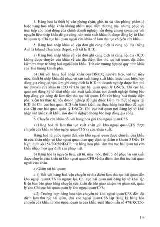 4. Hàng hoá là thiết bị văn phòng (bàn, ghế, tủ và văn phòng phẩm...)
hoặc hàng hóa nhập khẩu không nhằm mục đích thương mại nhưng phục vụ
trực tiếp cho hoạt động của chính doanh nghiệp nếu đóng chung container với
nguyên liệu nhập khẩu để gia công, sản xuất xuất khẩu thì được đăng ký tờ khai
hải quan tại Chi cục hải quan ngoài cửa khẩu để làm thủ tục chuyển cửa khẩu.
5. Hàng hoá nhập khẩu có vận đơn ghi cảng đích là cảng nội địa (tiếng
Anh là Inland Clearance Depot, viết tắt là ICD):
a) Hàng hoá nhập khẩu có vận đơn ghi cảng đích là cảng nội địa (ICD)
không được chuyển cửa khẩu về các địa điểm làm thủ tục hải quan, địa điểm
kiểm tra thực tế hàng hoá ngoài cửa khẩu. Trừ các trường hợp có quy định khác
của Thủ tướng Chính phủ.
b) Đối với hàng hoá nhập khẩu của DNCX; nguyên liệu, vật tư, máy
móc, thiết bị nhập khẩu để phục vụ sản xuất hàng xuất khẩu hoặc thực hiện hợp
đồng gia công có vận đơn ghi cảng đích là ICD thì doanh nghiệp được làm thủ
tục chuyển cửa khẩu từ ICD về Chi cục hải quan quản lý DNCX, Chi cục hải
quan nơi đăng ký tờ khai nhập sản xuất xuất khẩu, nơi doanh nghiệp thông báo
hợp đồng gia công để làm tiếp thủ tục hải quan. Đối với hàng hoá thuộc diện
phải kiểm tra thực tế, nếu doanh nghiệp đề nghị được kiểm tra thực tế ngay tại
ICD thì Chi cục hải quan ICD tiến hành kiểm tra thực hàng hoá theo đề nghị
của Chi cục hải quan quản lý DNCX, Chi cục hải quan nơi đăng ký tờ khai
nhập sản xuất xuất khẩu, nơi doanh nghiệp thông báo hợp đồng gia công.
6. Chuyển cửa khẩu đối với hàng hoá gửi kho ngoại quan/CFS
a) Hàng hoá đã làm thủ tục xuất khẩu gửi kho ngoại quan/CFS được
chuyển cửa khẩu từ kho ngoại quan/CFS ra cửa khẩu xuất;
Hàng hoá từ nước ngoài đưa vào kho ngoại quan được chuyển cửa khẩu
từ cửa khẩu nhập về kho ngoại quan theo quy định tại điểm e khoản 3 Điều 18
Nghị định số 154/2005/NĐ-CP, trừ hàng hoá phải làm thủ tục hải quan tại cửa
khẩu nhập theo quy định của pháp luật.
b) Hàng hóa là nguyên liệu, vật tư, máy móc, thiết bị để phục vụ sản xuất
được chuyển cửa khẩu từ kho ngoại quan/CFS về địa điểm làm thủ tục hải quan
ngoài cửa khẩu.
c) Giám sát hải quan:
c.1) Đối với hàng hoá vận chuyển từ địa điểm làm thủ tục hải quan đến
kho ngoại quan/CFS và ngược lại, Chi cục hải quan nơi đăng ký tờ khai lập
Biên bản bàn giao hàng chuyển cửa khẩu để bàn giao nhiệm vụ giám sát, quản
lý cho Chi cục hải quan quản lý kho ngoại quan/CFS;
c.2) Trường hợp hàng hoá vận chuyển từ kho ngoại quan/CFS đến địa
điểm làm thủ tục hải quan, chủ kho ngoại quan/CFS lập Bảng kê hàng hóa
chuyển cửa khẩu từ kho ngoại quan ra cửa khẩu xuất (theo mẫu số 47/BKCCK-
114
 