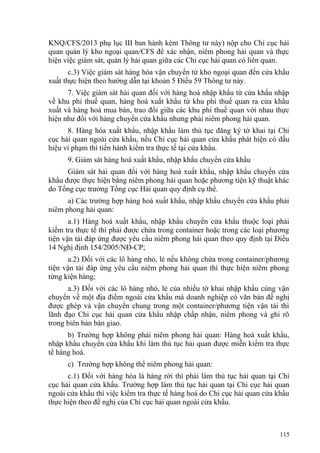KNQ/CFS/2013 phụ lục III ban hành kèm Thông tư này) nộp cho Chi cục hải
quan quản lý kho ngoại quan/CFS để xác nhận, niêm phong hải quan và thực
hiện việc giám sát, quản lý hải quan giữa các Chi cục hải quan có liên quan.
c.3) Việc giám sát hàng hóa vận chuyển từ kho ngoại quan đến cửa khẩu
xuất thực hiện theo hướng dẫn tại khoản 5 Điều 59 Thông tư này.
7. Việc giám sát hải quan đối với hàng hoá nhập khẩu từ cửa khẩu nhập
về khu phi thuế quan, hàng hoá xuất khẩu từ khu phi thuế quan ra cửa khẩu
xuất và hàng hoá mua bán, trao đổi giữa các khu phi thuế quan với nhau thực
hiện như đối với hàng chuyển cửa khẩu nhưng phải niêm phong hải quan.
8. Hàng hóa xuất khẩu, nhập khẩu làm thủ tục đăng ký tờ khai tại Chi
cục hải quan ngoài cửa khẩu, nếu Chi cục hải quan cửa khẩu phát hiện có dấu
hiệu vi phạm thì tiến hành kiểm tra thực tế tại cửa khẩu.
9. Giám sát hàng hoá xuất khẩu, nhập khẩu chuyển cửa khẩu
Giám sát hải quan đối với hàng hoá xuất khẩu, nhập khẩu chuyển cửa
khẩu được thực hiện bằng niêm phong hải quan hoặc phương tiện kỹ thuật khác
do Tổng cục trưởng Tổng cục Hải quan quy định cụ thể.
a) Các trường hợp hàng hoá xuất khẩu, nhập khẩu chuyển cửa khẩu phải
niêm phong hải quan:
a.1) Hàng hoá xuất khẩu, nhập khẩu chuyển cửa khẩu thuộc loại phải
kiểm tra thực tế thì phải được chứa trong container hoặc trong các loại phương
tiện vận tải đáp ứng được yêu cầu niêm phong hải quan theo quy định tại Điều
14 Nghị định 154/2005/NĐ-CP;
a.2) Đối với các lô hàng nhỏ, lẻ nếu không chứa trong container/phương
tiện vận tải đáp ứng yêu cầu niêm phong hải quan thì thực hiện niêm phong
từng kiện hàng;
a.3) Đối với các lô hàng nhỏ, lẻ của nhiều tờ khai nhập khẩu cùng vận
chuyển về một địa điểm ngoài cửa khẩu mà doanh nghiệp có văn bản đề nghị
được ghép và vận chuyển chung trong một container/phương tiện vận tải thì
lãnh đạo Chi cục hải quan cửa khẩu nhập chấp nhận, niêm phong và ghi rõ
trong biên bản bàn giao.
b) Trường hợp không phải niêm phong hải quan: Hàng hoá xuất khẩu,
nhập khẩu chuyển cửa khẩu khi làm thủ tục hải quan được miễn kiểm tra thực
tế hàng hoá.
c) Trường hợp không thể niêm phong hải quan:
c.1) Đối với hàng hóa là hàng rời thì phải làm thủ tục hải quan tại Chi
cục hải quan cửa khẩu. Trường hợp làm thủ tục hải quan tại Chi cục hải quan
ngoài cửa khẩu thì việc kiểm tra thực tế hàng hoá do Chi cục hải quan cửa khẩu
thực hiện theo đề nghị của Chi cục hải quan ngoài cửa khẩu.
115
 