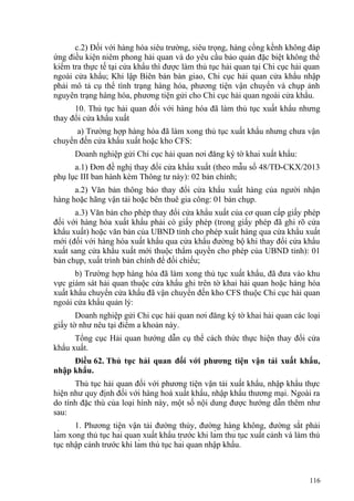 c.2) Đối với hàng hóa siêu trường, siêu trọng, hàng cồng kềnh không đáp
ứng điều kiện niêm phong hải quan và do yêu cầu bảo quản đặc biệt không thể
kiểm tra thực tế tại cửa khẩu thì được làm thủ tục hải quan tại Chi cục hải quan
ngoài cửa khẩu; Khi lập Biên bản bàn giao, Chi cục hải quan cửa khẩu nhập
phải mô tả cụ thể tình trạng hàng hóa, phương tiện vận chuyển và chụp ảnh
nguyên trạng hàng hóa, phương tiện gửi cho Chi cục hải quan ngoài cửa khẩu.
10. Thủ tục hải quan đối với hàng hóa đã làm thủ tục xuất khẩu nhưng
thay đổi cửa khẩu xuất
a) Trường hợp hàng hóa đã làm xong thủ tục xuất khẩu nhưng chưa vận
chuyển đến cửa khẩu xuất hoặc kho CFS:
Doanh nghiệp gửi Chi cục hải quan nơi đăng ký tờ khai xuất khẩu:
a.1) Đơn đề nghị thay đổi cửa khẩu xuất (theo mẫu số 48/TĐ-CKX/2013
phụ lục III ban hành kèm Thông tư này): 02 bản chính;
a.2) Văn bản thông báo thay đổi cửa khẩu xuất hàng của người nhận
hàng hoặc hãng vận tải hoặc bên thuê gia công: 01 bản chụp.
a.3) Văn bản cho phép thay đổi cửa khẩu xuất của cơ quan cấp giấy phép
đối với hàng hóa xuất khẩu phải có giấy phép (trong giấy phép đã ghi rõ cửa
khẩu xuất) hoặc văn bản của UBND tỉnh cho phép xuất hàng qua cửa khẩu xuất
mới (đối với hàng hóa xuất khẩu qua cửa khẩu đường bộ khi thay đổi cửa khẩu
xuất sang cửa khẩu xuất mới thuộc thẩm quyền cho phép của UBND tỉnh): 01
bản chụp, xuất trình bản chính để đối chiếu;
b) Trường hợp hàng hóa đã làm xong thủ tục xuất khẩu, đã đưa vào khu
vực giám sát hải quan thuộc cửa khẩu ghi trên tờ khai hải quan hoặc hàng hóa
xuất khẩu chuyển cửa khẩu đã vận chuyển đến kho CFS thuộc Chi cục hải quan
ngoài cửa khẩu quản lý:
Doanh nghiệp gửi Chi cục hải quan nơi đăng ký tờ khai hải quan các loại
giấy tờ như nêu tại điểm a khoản này.
Tổng cục Hải quan hướng dẫn cụ thể cách thức thực hiện thay đổi cửa
khẩu xuất.
Điều 62. Thủ tục hải quan đối với phương tiện vận tải xuất khẩu,
nhập khẩu.
Thủ tục hải quan đối với phương tiện vận tải xuất khẩu, nhập khẩu thực
hiện như quy định đối với hàng hoá xuất khẩu, nhập khẩu thương mại. Ngoài ra
do tính đặc thù của loại hình này, một số nội dung được hướng dẫn thêm như
sau:
1. Phương tiện vận tải đường thủy, đường hàng không, đường sắt phải
làm xong thủ tục hải quan xuất khẩu trước khi làm thủ tục xuất cảnh và làm thủ
tục nhập cảnh trước khi làm thủ tục hải quan nhập khẩu.
116
 