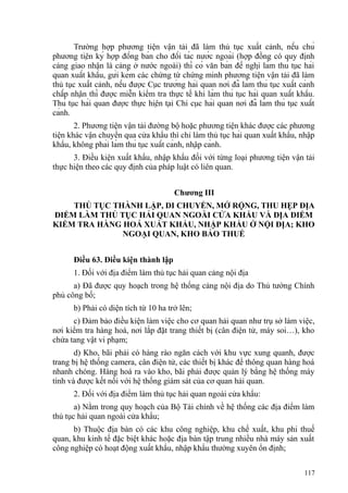 Trường hợp phương tiện vận tải đã làm thủ tục xuất cảnh, nếu chủ
phương tiện ký hợp đồng bán cho đối tác nước ngoài (hợp đồng có quy định
cảng giao nhận là cảng ở nước ngoài) thì có văn bản đề nghị làm thủ tục hải
quan xuất khẩu, gửi kèm các chứng từ chứng minh phương tiện vận tải đã làm
thủ tục xuất cảnh, nếu được Cục trưởng hải quan nơi đã làm thủ tục xuất cảnh
chấp nhận thì được miễn kiểm tra thực tế khi làm thủ tục hải quan xuất khẩu.
Thủ tục hải quan được thực hiện tại Chi cục hải quan nơi đã làm thủ tục xuất
cảnh.
2. Phương tiện vận tải đường bộ hoặc phương tiện khác được các phương
tiện khác vận chuyển qua cửa khẩu thì chỉ làm thủ tục hải quan xuất khẩu, nhập
khẩu, không phải làm thủ tục xuất cảnh, nhập cảnh.
3. Điều kiện xuất khẩu, nhập khẩu đối với từng loại phương tiện vận tải
thực hiện theo các quy định của pháp luật có liên quan.
Chương III
THỦ TỤC THÀNH LẬP, DI CHUYỂN, MỞ RỘNG, THU HẸP ĐỊA
ĐIỂM LÀM THỦ TỤC HẢI QUAN NGOÀI CỬA KHẨU VÀ ĐỊA ĐIỂM
KIỂM TRA HÀNG HOÁ XUẤT KHẨU, NHẬP KHẨU Ở NỘI ĐỊA; KHO
NGOẠI QUAN, KHO BẢO THUẾ
Điều 63. Điều kiện thành lập
1. Đối với địa điểm làm thủ tục hải quan cảng nội địa
a) Đã được quy hoạch trong hệ thống cảng nội địa do Thủ tướng Chính
phủ công bố;
b) Phải có diện tích từ 10 ha trở lên;
c) Đảm bảo điều kiện làm việc cho cơ quan hải quan như trụ sở làm việc,
nơi kiểm tra hàng hoá, nơi lắp đặt trang thiết bị (cân điện tử, máy soi…), kho
chứa tang vật vi phạm;
d) Kho, bãi phải có hàng rào ngăn cách với khu vực xung quanh, được
trang bị hệ thống camera, cân điện tử, các thiết bị khác để thông quan hàng hoá
nhanh chóng. Hàng hoá ra vào kho, bãi phải được quản lý bằng hệ thống máy
tính và được kết nối với hệ thống giám sát của cơ quan hải quan.
2. Đối với địa điểm làm thủ tục hải quan ngoài cửa khẩu:
a) Nằm trong quy hoạch của Bộ Tài chính về hệ thống các địa điểm làm
thủ tục hải quan ngoài cửa khẩu;
b) Thuộc địa bàn có các khu công nghiệp, khu chế xuất, khu phi thuế
quan, khu kinh tế đặc biệt khác hoặc địa bàn tập trung nhiều nhà máy sản xuất
công nghiệp có hoạt động xuất khẩu, nhập khẩu thường xuyên ổn định;
117
 