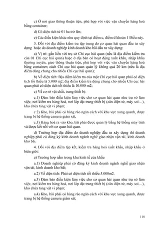 c) Ở nơi giao thông thuận tiện, phù hợp với việc vận chuyển hàng hoá
bằng container;
d) Có diện tích từ 01 ha trở lên;
e) Các điều kiện khác như quy định tại điểm c, điểm d khoản 1 Điều này.
3. Đối với địa điểm kiểm tra tập trung do cơ quan hải quan đầu tư xây
dựng hoặc do doanh nghiệp kinh doanh kho bãi đầu tư xây dựng:
a) Vị trí: gắn liền với trụ sở Chi cục hải quan (nếu là địa điểm kiểm tra
của 01 Chi cục hải quan) hoặc ở địa bàn có hoạt động xuất khẩu, nhập khẩu
thường xuyên, giao thông thuận tiện, phù hợp với việc vận chuyển hàng hoá
bằng container; cách Chi cục hải quan quản lý không quá 20 km (nếu là địa
điểm dùng chung cho nhiều Chi cục hải quan);
b) Về diện tích: Địa điểm kiểm tra của một Chi cục hải quan phải có diện
tích tối thiểu là 5.000 m2; địa điểm kiểm tra dùng chung cho nhiều Chi cục hải
quan phải có diện tích tối thiểu là 10.000 m2;
c) Về cơ sở vật chất, trang thiết bị:
c.1) Đảm bảo điều kiện làm việc cho cơ quan hải quan như trụ sở làm
việc, nơi kiểm tra hàng hoá, nơi lắp đặt trang thiết bị (cân điện tử, máy soi…),
kho chứa tang vật vi phạm;
c.2) Kho, bãi phải có hàng rào ngăn cách với khu vực xung quanh, được
trang bị hệ thống camera giám sát;
c.3) Hàng hoá ra vào kho, bãi phải được quản lý bằng hệ thống máy tính
và được kết nối với cơ quan hải quan.
d) Trường hợp địa điểm do doanh nghiệp đầu tư xây dựng thì doanh
nghiệp phải có đăng ký kinh doanh ngành nghề giao nhận vận tải, kinh doanh
kho bãi.
4. Đối với địa điểm tập kết, kiểm tra hàng hoá xuất khẩu, nhập khẩu ở
biên giới:
a) Trường hợp nằm trong khu kinh tế cửa khẩu
a.1) Doanh nghiệp phải có đăng ký kinh doanh ngành nghề giao nhận
vận tải, kinh doanh kho bãi;
a.2) Về diện tích: Phải có diện tích tối thiểu 5.000m2.
a.3) Đảm bảo điều kiện làm việc cho cơ quan hải quan như trụ sở làm
việc, nơi kiểm tra hàng hoá, nơi lắp đặt trang thiết bị (cân điện tử, máy soi…),
kho chứa tang vật vi phạm;
a.4) Kho, bãi phải có hàng rào ngăn cách với khu vực xung quanh, được
trang bị hệ thống camera giám sát;
118
 
