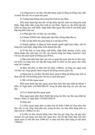 a.5) Hàng hoá ra vào kho, bãi phải được quản lý bằng hệ thống máy tính
và được kết nối với cơ quan hải quan.
b) Trường hợp không nằm trong khu kinh tế cửa khẩu:
Điều kiện thành lập như đối với địa điểm tập kết, kiểm tra hàng hóa xuất
khẩu, nhập khẩu nằm trong khu kinh tế cửa khẩu. Ngoài ra, địa điểm tập kết,
kiểm tra hàng hóa xuất khẩu, nhập khẩu nằm ngoài khu kinh tế cửa khẩu phải
đáp ứng điều kiện sau:
b.1) Phải gắn liền với khu vực cửa khẩu;
b.2) Được UBND tỉnh, thành phố cấp Giấy chứng nhận đầu tư.
5. Đối với địa điểm thu gom hàng lẻ ở nội địa (CFS):
a) Doanh nghiệp có đăng ký kinh doanh ngành nghề giao nhận, vận tải
hàng hoá xuất khẩu, nhập khẩu, kinh doanh kho bãi;
b) Ở địa bàn có hoạt động xuất khẩu, nhập khẩu thường xuyên, giao
thông thuận tiện, phù hợp với việc vận chuyển hàng hoá bằng container; cách
Chi cục hải quan quản lý không quá 20 km;
c) Đảm bảo điều kiện làm việc cho cơ quan hải quan như trụ sở làm việc,
nơi kiểm tra hàng hoá, nơi lắp đặt trang thiết bị kiểm tra hải quan, kho chứa
tang vật vi phạm;
d) Kho, bãi phải có diện tích tối thiểu 1.000m2, có hàng rào ngăn cách
với khu vực xung quanh, được trang bị hệ thống camera giám sát;
e) Hàng hoá ra vào kho, bãi phải được quản lý bằng hệ thống máy tính và
được kết nối với hệ thống giám sát của cơ quan hải quan.
6. Đối với kho ngoại quan
Điều kiện thành lập kho ngoại quan thực hiện theo quy định tại khoản 3
Điều 22 Nghị định 154/2005/NĐ-CP, trong đó phải đáp ứng các yêu cầu sau
đây:
a) Vị trí thành lập kho ngoại quan
Kho ngoại quan phải được thành lập trong các khu vực theo quy định tại
khoản 2 Điều 22 Nghị định 154/2005/NĐ-CP.
b) Diện tích
b.1) Kho ngoại quan phải có diện tích tối thiểu 5.000 m2 (bao gồm nhà
kho, bãi và các công trình phụ trợ), trong đó khu vực kho chứa hàng phải có
diện tích từ 1.000m2 trở lên.
b.2) Đối với kho chuyên dùng (như: kho lưu giữ vàng, bạc, đá quý; kho
chuyên lưu giữ hàng hoá phải bảo quản theo chế độ đặc biệt) diện tích kho
ngoại quan có thể nhỏ hơn 5.000 m2 và diện tích kho chứa hàng có thể dưới
1.000m2.
119
 
