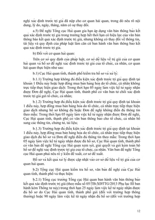 nghị xác định trước trị giá đã nộp cho cơ quan hải quan, trong đó nêu rõ nội
dung, lý do, ngày, tháng, năm có sự thay đổi.
a.5) Đề nghị Tổng cục Hải quan gia hạn áp dụng văn bản thông báo kết
quả xác định trước trị giá trong trường hợp hết thời hạn có hiệu lực của văn bản
thông báo kết quả xác định trước trị giá, nhưng không có thay đổi về thông tin,
tài liệu và quy định của pháp luật làm căn cứ ban hành văn bản thông báo kết
quả xác định trước trị giá.
b) Đối với cơ quan hải quan:
Trên cơ sở quy định của pháp luật, cơ sở dữ liệu về trị giá của cơ quan
hải quan và hồ sơ đề nghị xác định trước trị giá của tổ chức, cá nhân, cơ quan
hải quan thực hiện như sau:
b.1) Cục Hải quan tỉnh, thành phố kiểm tra hồ sơ và xử lý:
b.1.1) Trường hợp không đủ điều kiện xác định trước trị giá quy định tại
khoản 1 Điều này hoặc hợp đồng mua bán hàng hóa do tổ chức, cá nhân không
trực tiếp thực hiện giao dịch: Trong thời hạn 05 ngày làm việc kể từ ngày nhận
được Đơn đề nghị, Cục Hải quan tỉnh, thành phố có văn bản từ chối xác định
trước trị giá gửi tổ chức, cá nhân;
b.1.2) Trường hợp đủ điều kiện xác định trước trị giá quy định tại khoản
1 điều này, hợp đồng mua bán hàng hóa do tổ chức, cá nhân trực tiếp thực hiện
giao dịch nhưng hồ sơ không đủ hoặc Đơn đề nghị không điền đủ thông tin
theo mẫu: Trong thời hạn 05 ngày làm việc kể từ ngày nhận được Đơn đề nghị,
Cục Hải quan tỉnh, thành phố có văn bản thông báo cho tổ chức, cá nhân bổ
sung các thông tin, chứng từ, tài liệu;
b.1.3) Trường hợp đủ điều kiện xác định trước trị giá quy định tại khoản
1 điều này, hợp đồng mua bán hàng hóa do tổ chức, cá nhân trực tiếp thực hiện
giao dịch đủ hồ sơ và Đơn đề nghị điền đủ thông tin theo mẫu: Trong thời hạn
05 ngày làm việc kể từ ngày nhận được đủ hồ sơ, Cục Hải quan tỉnh, thành phố
có văn bản đề nghị Tổng cục Hải quan xem xét, giải quyết và gửi kèm toàn bộ
hồ sơ đề nghị xác định trước trị giá của tổ chức, cá nhân. Văn bản đề nghị Tổng
cục Hải quan phải nêu rõ ý kiến đề xuất, cơ sở đề xuất.
Hồ sơ và kết quả xử lý được cập nhật vào cơ sở dữ liệu về trị giá của cơ
quan hải quan.
b.2) Tổng cục Hải quan kiểm tra hồ sơ, văn bản đề nghị của Cục Hải
quan tỉnh, thành phố và thực hiện:
b.2.1) Tổng cục trưởng Tổng cục Hải quan ban hành văn bản thông báo
kết quả xác định trước trị giá (theo mẫu số 05/TB-XĐTTG/2013 Phụ lục III ban
hành kèm Thông tư này) trong thời hạn 25 ngày làm việc kể từ ngày nhận được
đủ hồ sơ do Cục Hải quan tỉnh, thành phố gửi (đối với trường hợp thông
thường) hoặc 90 ngày làm việc kể từ ngày nhận đủ hồ sơ (đối với trường hợp
12
 