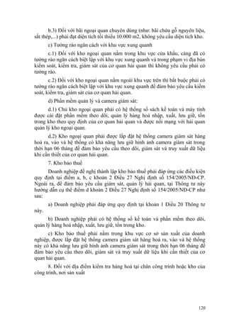 b.3) Đối với bãi ngoại quan chuyên dùng (như: bãi chứa gỗ nguyên liệu,
sắt thép,...) phải đạt diện tích tối thiểu 10.000 m2, không yêu cầu diện tích kho.
c) Tường rào ngăn cách với khu vực xung quanh
c.1) Đối với kho ngoại quan nằm trong khu vực cửa khẩu, cảng đã có
tường rào ngăn cách biệt lập với khu vực xung quanh và trong phạm vi địa bàn
kiểm soát, kiểm tra, giám sát của cơ quan hải quan thì không yêu cầu phải có
tường rào.
c.2) Đối với kho ngoại quan nằm ngoài khu vực trên thì bắt buộc phải có
tường rào ngăn cách biệt lập với khu vực xung quanh để đảm bảo yêu cầu kiểm
soát, kiểm tra, giám sát của cơ quan hải quan.
d) Phần mềm quản lý và camera giám sát:
d.1) Chủ kho ngoại quan phải có hệ thống sổ sách kế toán và máy tính
được cài đặt phần mềm theo dõi, quản lý hàng hoá nhập, xuất, lưu giữ, tồn
trong kho theo quy định của cơ quan hải quan và được nối mạng với hải quan
quản lý kho ngoại quan.
d.2) Kho ngoại quan phải được lắp đặt hệ thống camera giám sát hàng
hoá ra, vào và hệ thống có khả năng lưu giữ hình ảnh camera giám sát trong
thời hạn 06 tháng để đảm bảo yêu cầu theo dõi, giám sát và truy xuất dữ liệu
khi cần thiết của cơ quan hải quan.
7. Kho bảo thuế
Doanh nghiệp đề nghị thành lập kho bảo thuế phải đáp ứng các điều kiện
quy định tại điểm a, b, c khoản 2 Điều 27 Nghị định số 154/2005/NĐ-CP.
Ngoài ra, để đảm bảo yêu cầu giám sát, quản lý hải quan, tại Thông tư này
hướng dẫn cụ thể điểm d khoản 2 Điều 27 Nghị định số 154/2005/NĐ-CP như
sau:
a) Doanh nghiệp phải đáp ứng quy định tại khoản 1 Điều 20 Thông tư
này.
b) Doanh nghiệp phải có hệ thống sổ kế toán và phần mềm theo dõi,
quản lý hàng hoá nhập, xuất, lưu giữ, tồn trong kho.
c) Kho bảo thuế phải nằm trong khu vực cơ sở sản xuất của doanh
nghiệp, được lắp đặt hệ thống camera giám sát hàng hoá ra, vào và hệ thống
này có khả năng lưu giữ hình ảnh camera giám sát trong thời hạn 06 tháng để
đảm bảo yêu cầu theo dõi, giám sát và truy xuất dữ liệu khi cần thiết của cơ
quan hải quan.
8. Đối với địa điểm kiểm tra hàng hoá tại chân công trình hoặc kho của
công trình, nơi sản xuất
120
 