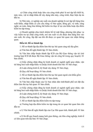 a) Chân công trình hoặc kho của công trình phải là nơi tập kết thiết bị,
máy móc, vật tư nhập khẩu để xây dựng nhà máy, công trình, thực hiện dự án
đầu tư.
b) Nhà máy, xí nghiệp sản xuất của doanh nghiệp là nơi tập kết hàng hóa
xuất khẩu, nhập khẩu có yêu cầu riêng về bảo quản, đóng gói, vệ sinh, công
nghệ, an toàn, hàng hóa không thể kiểm tra thực tế tại cửa khẩu hoặc địa điểm
kiểm tra tập trung.
c) Doanh nghiệp chịu trách nhiệm bố trí mặt bằng, phương tiện phục vụ
việc kiểm tra tại chân công trình, nơi sản xuất và chỉ được đưa hàng hóa vào
sản xuất, thi công, lắp đặt sau khi đã được cơ quan hải quan xác nhận thông
quan.
Điều 64. Hồ sơ thành lập
1. Hồ sơ thành lập địa điểm làm thủ tục hải quan cảng nội địa gồm:
a) Văn bản đề nghị thành lập: 01 bản chính;
b) Văn bản chấp thuận thành lập ICD của Bộ Giao thông vận tải (trừ
trường hợp ICD đã được Bộ Giao thông vận tải công bố trong quy hoạch): 01
bản chính;
c) Giấy chứng nhận đăng ký kinh doanh có ngành nghề giao nhận, vận
tải hàng hoá xuất nhập khẩu và (hoặc) kinh doanh kho bãi: 01 bản chụp;
d) Luận chứng kinh tế, kỹ thuật xây dựng: 01 bản chụp;
đ) Quy chế hoạt động: 01 bản chính.
2. Hồ sơ thành lập địa điểm làm thủ tục hải quan ngoài cửa khẩu gồm:
a) Văn bản đề nghị thành lập: 01 bản chính;
b) Văn bản chấp thuận của Uỷ ban nhân dân tỉnh/thành phố nơi đặt địa
điểm làm thủ tục hải quan: 01 bản chính;
c) Giấy chứng nhận đăng ký kinh doanh có ngành nghề giao nhận, vận
tải hàng hoá xuất nhập khẩu và (hoặc) kinh doanh kho bãi: 01 bản chụp;
d) Luận chứng kinh tế, kỹ thuật xây dựng: 01 bản chụp;
đ) Quy chế hoạt động: 01 bản chính.
3. Hồ sơ thành lập địa điểm kiểm tra tập trung:
a) Trường hợp địa điểm kiểm tra tập trung do cơ quan hải quan làm chủ
đầu tư:
a.1) Văn bản đề nghị thành lập của Cục Hải quan tỉnh, thành phố: 01 bản
chính;
a.2) Sơ đồ quy hoạch mạng lưới giao thông, các khu công nghiệp, kinh tế
có liên quan trên địa bàn: 01 bản chụp;
121
 