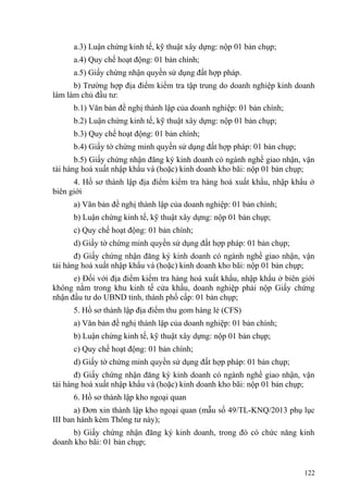 a.3) Luận chứng kinh tế, kỹ thuật xây dựng: nộp 01 bản chụp;
a.4) Quy chế hoạt động: 01 bản chính;
a.5) Giấy chứng nhận quyền sử dụng đất hợp pháp.
b) Trường hợp địa điểm kiểm tra tập trung do doanh nghiệp kinh doanh
làm làm chủ đầu tư:
b.1) Văn bản đề nghị thành lập của doanh nghiệp: 01 bản chính;
b.2) Luận chứng kinh tế, kỹ thuật xây dựng: nộp 01 bản chụp;
b.3) Quy chế hoạt động: 01 bản chính;
b.4) Giấy tờ chứng minh quyền sử dụng đất hợp pháp: 01 bản chụp;
b.5) Giấy chứng nhận đăng ký kinh doanh có ngành nghề giao nhận, vận
tải hàng hoá xuất nhập khẩu và (hoặc) kinh doanh kho bãi: nộp 01 bản chụp;
4. Hồ sơ thành lập địa điểm kiểm tra hàng hoá xuất khẩu, nhập khẩu ở
biên giới
a) Văn bản đề nghị thành lập của doanh nghiệp: 01 bản chính;
b) Luận chứng kinh tế, kỹ thuật xây dựng: nộp 01 bản chụp;
c) Quy chế hoạt động: 01 bản chính;
d) Giấy tờ chứng minh quyền sử dụng đất hợp pháp: 01 bản chụp;
đ) Giấy chứng nhận đăng ký kinh doanh có ngành nghề giao nhận, vận
tải hàng hoá xuất nhập khẩu và (hoặc) kinh doanh kho bãi: nộp 01 bản chụp;
e) Đối với địa điểm kiểm tra hàng hoá xuất khẩu, nhập khẩu ở biên giới
không nằm trong khu kinh tế cửa khẩu, doanh nghiệp phải nộp Giấy chứng
nhận đầu tư do UBND tỉnh, thành phố cấp: 01 bản chụp;
5. Hồ sơ thành lập địa điểm thu gom hàng lẻ (CFS)
a) Văn bản đề nghị thành lập của doanh nghiệp: 01 bản chính;
b) Luận chứng kinh tế, kỹ thuật xây dựng: nộp 01 bản chụp;
c) Quy chế hoạt động: 01 bản chính;
d) Giấy tờ chứng minh quyền sử dụng đất hợp pháp: 01 bản chụp;
đ) Giấy chứng nhận đăng ký kinh doanh có ngành nghề giao nhận, vận
tải hàng hoá xuất nhập khẩu và (hoặc) kinh doanh kho bãi: nộp 01 bản chụp;
6. Hồ sơ thành lập kho ngoại quan
a) Đơn xin thành lập kho ngoại quan (mẫu số 49/TL-KNQ/2013 phụ lục
III ban hành kèm Thông tư này);
b) Giấy chứng nhận đăng ký kinh doanh, trong đó có chức năng kinh
doanh kho bãi: 01 bản chụp;
122
 