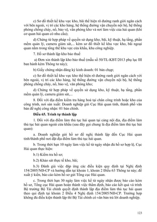 c) Sơ đồ thiết kế khu vực kho, bãi thể hiện rõ đường ranh giới ngăn cách
với bên ngoài, vị trí các kho hàng, hệ thống đường vận chuyển nội bộ, hệ thống
phòng chống cháy, nổ, bảo vệ, văn phòng kho và nơi làm việc của hải quan (khi
cơ quan hải quan có nhu cầu);
d) Chứng từ hợp pháp về quyền sử dụng kho, bãi, kỹ thuật, hạ tầng, phần
mềm quản lý, camera giám sát,... kèm sơ đồ thiết kế khu vực kho, bãi ngoại
quan nằm trong tổng thể khu vực cửa khẩu, khu công nghiệp.
7. Hồ sơ thành lập kho bảo thuế
a) Đơn xin thành lập kho bảo thuế (mẫu số 50/TL-KBT/2013 phụ lục III
ban hành kèm Thông tư này);
b) Giấy chứng nhận đăng ký kinh doanh: 01 bản chụp;
c) Sơ đồ thiết kế khu vực kho thể hiện rõ đường ranh giới ngăn cách với
bên ngoài, vị trí các kho hàng, hệ thống đường vận chuyển nội bộ, hệ thống
phòng chống cháy, nổ, bảo vệ, văn phòng kho;
d) Chứng từ hợp pháp về quyền sử dụng kho, kỹ thuật, hạ tầng, phần
mềm quản lý, camera giám sát,...
8. Đối với địa điểm kiểm tra hàng hoá tại chân công trình hoặc kho của
công trình, nơi sản xuất: Doanh nghiệp gửi Cục Hải quan tỉnh, thành phố văn
bản đề nghị công nhận: 01 bản chính.
Điều 65. Trình tự thành lập
1. Đối với địa điểm làm thủ tục hải quan tại cảng nội địa, địa điểm làm
thủ tục hải quan ngoài cửa khẩu (sau đây gọi chung là địa điểm làm thủ tục hải
quan):
a. Doanh nghiệp gửi hồ sơ đề nghị thành lập đến Cục Hải quan
tỉnh/thành phố nơi đặt địa điểm làm thủ tục hải quan.
b. Trong thời hạn 10 ngày làm việc kể từ ngày nhận đủ hồ sơ hợp lệ, Cục
Hải quan thực hiện:
b.1) Kiểm tra hồ sơ;
b.2) Khảo sát thực tế kho, bãi;
b.3) Đánh giá việc đáp ứng các điều kiện quy định tại Nghị định
154/2005/NĐ-CP và hướng dẫn tại khoản 1, khoản 2 Điều 63 Thông tư này; đề
xuất ý kiến, báo cáo kèm hồ sơ gửi Tổng cục Hải quan.
c. Trong thời hạn 30 ngày làm việc kể từ ngày nhận được báo cáo kèm
hồ sơ, Tổng cục Hải quan hoàn thành việc thẩm định, báo cáo kết quả và trình
Bộ trưởng Bộ Tài chính quyết định thành lập địa điểm làm thủ tục hải quan
theo qui định tại khoản 2 Điều 4 Nghị định 154/2005/NĐ-CP. Trường hợp
không đủ điều kiện thành lập thì Bộ Tài chính có văn bản trả lời doanh nghiệp.
123
 