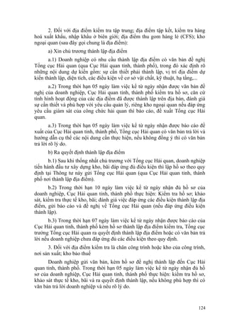 2. Đối với địa điểm kiểm tra tập trung; địa điểm tập kết, kiểm tra hàng
hoá xuất khẩu, nhập khẩu ở biên giới; địa điểm thu gom hàng lẻ (CFS); kho
ngoại quan (sau đây gọi chung là địa điểm):
a) Xin chủ trương thành lập địa điểm
a.1) Doanh nghiệp có nhu cầu thành lập địa điểm có văn bản đề nghị
Tổng cục Hải quan (qua Cục Hải quan tỉnh, thành phố), trong đó xác định rõ
những nội dung dự kiến gồm: sự cần thiết phải thành lập, vị trí địa điểm dự
kiến thành lập, diện tích, các điều kiện về cơ sở vật chất, kỹ thuật, hạ tầng,...
a.2) Trong thời hạn 05 ngày làm việc kể từ ngày nhận được văn bản đề
nghị của doanh nghiệp, Cục Hải quan tỉnh, thành phố kiểm tra hồ sơ, căn cứ
tình hình hoạt động của các địa điểm đã được thành lập trên địa bàn, đánh giá
sự cần thiết và phù hợp với yêu cầu quản lý, riêng kho ngoại quan nếu đáp ứng
yêu cầu giám sát của công chức hải quan thì báo cáo, đề xuất Tổng cục Hải
quan.
a.3) Trong thời hạn 05 ngày làm việc kể từ ngày nhận được báo cáo đề
xuất của Cục Hải quan tỉnh, thành phố, Tổng cục Hải quan có văn bản trả lời và
hướng dẫn cụ thể các nội dung cần thực hiện, nếu không đồng ý thì có văn bản
trả lời rõ lý do.
b) Ra quyết định thành lập địa điểm
b.1) Sau khi thống nhất chủ trương với Tổng cục Hải quan, doanh nghiệp
tiến hành đầu tư xây dựng kho, bãi đáp ứng đủ điều kiện thì lập hồ sơ theo quy
định tại Thông tư này gửi Tổng cục Hải quan (qua Cục Hải quan tỉnh, thành
phố nơi thành lập địa điểm).
b.2) Trong thời hạn 10 ngày làm việc kể từ ngày nhận đủ hồ sơ của
doanh nghiệp, Cục Hải quan tỉnh, thành phố thực hiện: Kiểm tra hồ sơ; khảo
sát, kiểm tra thực tế kho, bãi; đánh giá việc đáp ứng các điều kiện thành lập địa
điểm, gửi báo cáo và đề nghị về Tổng cục Hải quan (nếu đáp ứng điều kiện
thành lập).
b.3) Trong thời hạn 07 ngày làm việc kể từ ngày nhận được báo cáo của
Cục Hải quan tỉnh, thành phố kèm hồ sơ thành lập địa điểm kiểm tra, Tổng cục
trưởng Tổng cục Hải quan ra quyết định thành lập địa điểm hoặc có văn bản trả
lời nếu doanh nghiệp chưa đáp ứng đủ các điều kiện theo quy định.
3. Đối với địa điểm kiểm tra là chân công trình hoặc kho của công trình,
nơi sản xuất; kho bảo thuế
Doanh nghiệp gửi văn bản, kèm hồ sơ đề nghị thành lập đến Cục Hải
quan tỉnh, thành phố. Trong thời hạn 05 ngày làm việc kể từ ngày nhận đủ hồ
sơ của doanh nghiệp, Cục Hải quan tỉnh, thành phố thực hiện: kiểm tra hồ sơ,
khảo sát thực tế kho, bãi và ra quyết định thành lập, nếu không phù hợp thì có
văn bản trả lời doanh nghiệp và nêu rõ lý do.
124
 