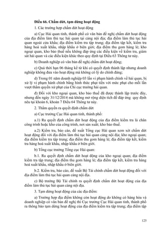 Điều 66. Chấm dứt, tạm dừng hoạt động
1. Các trường hợp chấm dứt hoạt động
a) Cục Hải quan tỉnh, thành phố có văn bản đề nghị chấm dứt hoạt động
của địa điểm làm thủ tục hải quan tại cảng nội địa; địa điểm làm thủ tục hải
quan ngoài cửa khẩu; địa điểm kiểm tra tập trung; địa điểm tập kết, kiểm tra
hàng hoá xuất khẩu, nhập khẩu ở biên giới; địa điểm thu gom hàng lẻ; kho
ngoại quan, kho bảo thuế nếu không đáp ứng các điều kiện về kiểm tra, giám
sát hải quan và các điều kiện khác theo quy định tại Điều 63 Thông tư này.
b) Doanh nghiệp có văn bản đề nghị chấm dứt hoạt động;
c) Quá thời hạn 06 tháng kể từ khi có quyết định thành lập nhưng doanh
nghiệp không đưa vào hoạt động mà không có lý do chính đáng;
d) Trong 01 năm doanh nghiệp 03 lần vi phạm hành chính về hải quan, bị
xử lý vi phạm hành chính bằng hình thức phạt tiền với mức phạt cho mỗi lần
vượt thẩm quyền xử phạt của Chi cục trưởng hải quan.
đ) Đối với kho ngoại quan, kho bảo thuế đã được thành lập trước đây,
nhưng đến ngày 31/12/2014 mà không mở rộng diện tích để đáp ứng quy định
nêu tại khoản 6, khoản 7 Điều 64 Thông tư này.
2. Thẩm quyền ra quyết định chấm dứt
a) Cục trưởng Cục Hải quan tỉnh, thành phố:
a.1) Ra quyết định chấm dứt hoạt động của địa điểm kiểm tra là chân
công trình hoặc kho của công trình, nơi sản xuất; kho bảo thuế.
a.2) Kiểm tra, báo cáo, đề xuất Tổng cục Hải quan xem xét chấm dứt
hoạt động đối với địa điểm làm thủ tục hải quan cảng nội địa; kho ngoại quan;
địa điểm kiểm tra tập trung; địa điểm thu gom hàng lẻ; địa điểm tập kết, kiểm
tra hàng hoá xuất khẩu, nhập khẩu ở biên giới.
b) Tổng cục trưởng Tổng cục Hải quan:
b.1. Ra quyết định chấm dứt hoạt động của kho ngoại quan; địa điểm
kiểm tra tập trung; địa điểm thu gom hàng lẻ; địa điểm tập kết, kiểm tra hàng
hoá xuất khẩu, nhập khẩu ở biên giới.
b.2. Kiểm tra, báo cáo, đề xuất Bộ Tài chính chấm dứt hoạt động đối với
địa điểm làm thủ tục hải quan cảng nội địa.
c) Bộ trưởng Bộ Tài chính ra quyết định chấm dứt hoạt động của địa
điểm làm thủ tục hải quan cảng nội địa.
3. Tạm dừng hoạt động của các địa điểm:
a) Trường hợp địa điểm không còn hoạt động do không có hàng hóa và
doanh nghiệp có văn bản đề nghị thì Cục trưởng Cục Hải quan tỉnh, thành phố
ra thông báo tạm dừng hoạt động của địa điểm kiểm tra tập trung; địa điểm tập
125
 