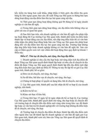 kết, kiểm tra hàng hoá xuất khẩu, nhập khẩu ở biên giới; địa điểm thu gom
hàng lẻ; kho ngoại quan; báo cáo, đề xuất Tổng cục Hải quan ra thông báo tạm
dừng hoạt động của địa điểm làm thủ tục hải quan cảng nội địa.
b) Thời gian tạm dừng hoạt động không quá 06 tháng kể từ ngày doanh
nghiệp có văn bản đề nghị.
c) Trong thời gian tạm dừng hoạt động, các địa điểm trên không chịu sự
giám sát của cơ quan hải quan.
d) Sau thời hạn trên, nếu doanh nghiệp có văn bản đề nghị cho phép tiếp
tục hoạt động thì Cục trưởng Cục Hải quan tỉnh, thành phố kiểm tra điều kiện
thành lập và hoạt động của các địa điểm, nếu đáp ứng điều kiện thì có văn bản
chấp nhận cho phép hoạt động hoặc báo cáo Tổng cục Hải quan cho phép hoạt
động đối với địa điểm làm thủ tục hải quan cảng nội địa. Trường hợp không
đáp ứng điều kiện hoặc doanh nghiệp không có văn bản đề nghị thì báo cáo
cấp có thẩm quyền xem xét việc chấm dứt hoạt động theo quy định tại khoản 1
Điều này.
Điều 67. Thủ tục di chuyển, mở rộng, thu hẹp địa điểm
1. Doanh nghiệp có nhu cầu thu hẹp hoặc mở rộng diện tích địa điểm đã
được Tổng cục Hải quan quyết định thành lập hoặc có nhu cầu di chuyển từ địa
điểm đã được Tổng cục Hải quan quyết định thành lập đến địa điểm mới đáp
ứng điều kiện theo quy định tại Điều 63 Thông tư này thì lập hồ sơ gửi Cục Hải
quan tỉnh, thành phố, hồ sơ gồm:
a) Đơn xin di chuyển, mở rộng, thu hẹp;
b) Sơ đồ kho, bãi khu vực di chuyển, mở rộng, thu hẹp;
c) Chứng từ hợp pháp về quyền sử dụng kho, bãi di chuyển, mở rộng.
2. Cục Hải quan tỉnh, thành phố sau khi nhận đủ hồ sơ hợp lệ của doanh
nghiệp, tiến hành:
a) Kiểm tra hồ sơ;
b) Khảo sát thực tế kho bãi;
c) Trong thời hạn 15 ngày kể từ ngày nhận đủ hồ sơ hợp lệ, Cục trưởng
Cục Hải quan tỉnh, thành phố quyết định mở rộng, thu hẹp hoặc di chuyển đối
với trường hợp di chuyển đến địa điểm mới cùng nằm trong khu vực đã thành
lập hoặc có văn bản trả lời doanh nghiệp đối với trường hợp không đủ điều kiện
để di chuyển, mở rộng, thu hẹp.
d) Trường hợp di chuyển địa điểm đã được thành lập đến địa điểm mới
nằm ngoài khu vực đã thành lập thì doanh nghiệp có văn bản đề nghị gửi Cục
Hải quan tỉnh, thành phố xem xét, báo cáo Tổng cục Hải quan để quyết định di
chuyển địa điểm.
126
 