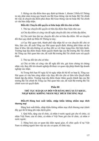 3. Riêng các địa điểm theo quy định tại khoản 1, khoản 2 Điều 63 Thông
tư này phải nằm trong quy hoạch của Bộ Giao thông vận tải hoặc Bộ Tài chính
thì việc di chuyển địa điểm phải được Bộ Giao thông vận tải hoặc Bộ Tài chính
có văn bản chấp nhận.
Điều 68. Chuyển đổi quyền sở hữu hoặc đổi tên chủ sở hữu
1. Thủ tục chuyển đổi quyền sở hữu địa điểm thực hiện như sau:
a) Chủ địa điểm có công văn đề nghị chuyển đổi chủ sở hữu địa điểm;
b) Chủ mới làm thủ tục chuyển đổi chủ sở hữu địa điểm. Hồ sơ chuyển
đổi theo quy định tại Điều 64 Thông tư này;
c) Cục Hải quan tỉnh, thành phố tiếp nhận hồ sơ xin chuyển đổi chủ sở
hữu, báo cáo, đề xuất Tổng cục Hải quan quyết định, không phải khảo sát lại
thực tế kho, bãi nếu không có sự thay đổi so với thực trạng kho, bãi hiện hành.
Trường hợp địa điểm thuộc thẩm quyền thành lập của Bộ trưởng Bộ Tài chính
thì Tổng cục Hải quan báo cáo, đề xuất Bộ trưởng Bộ Tài chính xem xét quyết
định.
2. Thủ tục đổi tên chủ sở hữu:
a) Chủ sở hữu có công văn đề nghị đổi tên, gửi kèm chứng từ chứng
nhận việc thay đổi tên doanh nghiệp đã được cơ quan cấp phép thành lập doanh
nghiệp xác nhận.
b) Trong thời hạn 05 ngày kể từ ngày nhận đủ bộ hồ sơ hợp lệ, Tổng cục
Hải quan có văn bản công nhận việc thay đổi tên chủ sở hữu trên Quyết định
thành lập địa điểm. Trường hợp địa điểm thuộc thẩm quyền thành lập của Bộ
trưởng Bộ Tài chính thì Tổng cục Hải quan báo cáo, đề xuất Bộ trưởng Bộ Tài
chính xem xét quyết định.
Phần III
THỦ TỤC HẢI QUAN ĐỐI VỚI HÀNG HOÁ XUẤT KHẨU,
NHẬP KHẨU KHÔNG NHẰM MỤC ĐÍCH THƯƠNG MẠI
Điều 69. Hàng hoá xuất khẩu, nhập khẩu không nhằm mục đích
thương mại
Hàng hoá xuất khẩu, nhập khẩu không nhằm mục đích thương mại (dưới
đây gọi tắt là hàng phi mậu dịch) gồm:
1. Quà biếu, tặng của tổ chức, cá nhân ở nước ngoài gửi cho tổ chức, cá
nhân Việt Nam; của tổ chức, cá nhân ở Việt Nam gửi cho tổ chức, cá nhân ở
nước ngoài;
2. Hàng hoá của cơ quan đại diện ngoại giao, tổ chức quốc tế tại Việt
Nam và những người làm việc tại các cơ quan, tổ chức này;
127
 