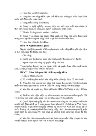 3. Hàng hoá viện trợ nhân đạo;
4. Hàng hoá tạm nhập khẩu, tạm xuất khẩu của những cá nhân được Nhà
nước Việt Nam cho miễn thuế;
5. Hàng mẫu không thanh toán;
6. Dụng cụ nghề nghiệp, phương tiện làm việc tạm xuất, tạm nhập có
thời hạn của cơ quan, tổ chức, của người xuất cảnh, nhập cảnh;
7. Tài sản di chuyển của tổ chức, cá nhân;
8. Hành lý cá nhân của người nhập cảnh gửi theo vận đơn, hàng hoá
mang theo người của người nhập cảnh vượt tiêu chuẩn miễn thuế;
9. Hàng hoá phi mậu dịch khác.
Điều 70. Người khai hải quan
Người khai hải quan đối với hàng hoá xuất khẩu, nhập khẩu phi mậu dịch
là một trong các đối tượng sau đây:
1. Chủ hàng;
2. Đại lý làm thủ tục hải quan nếu chủ hàng ký hợp đồng với đại lý;
3. Người được chủ hàng uỷ quyền bằng văn bản.
Trong trường hợp ủy quyền, người nhận uỷ quyền được nhân danh mình
khai, ký tên, đóng dấu vào tờ khai hải quan.
Điều 71. Hồ sơ hải quan đối với hàng nhập khẩu
1. Giấy tờ phải nộp gồm:
a) Tờ khai hàng hoá xuất khẩu, nhập khẩu phi mậu dịch: 02 bản chính;
b) Vận đơn (trừ trường hợp hàng hoá mang theo người vượt tiêu chuẩn
miễn thuế theo quy định tại điểm 8 Điều 69 Thông tư này): 01 bản chụp;
c) Văn bản uỷ quyền quy định tại khoản 3 Điều 70 Thông tư này: 01 bản
chính;
d) Tờ khai xác nhận viện trợ nhân đạo của cơ quan có thẩm quyền đối
với trường hợp nhập khẩu hàng viện trợ nhân đạo: 01 bản chính;
đ) Quyết định hoặc giấy báo tin của cơ quan công an cho phép cá nhân là
người Việt Nam định cư ở nước ngoài được phép trở về định cư ở Việt Nam;
hoặc hộ chiếu Việt Nam hoặc giấy tờ thay hộ chiếu Việt Nam còn có giá trị về
nước thường trú, có đóng dấu kiểm chứng nhập cảnh của cơ quan quản lý xuất
nhập cảnh tại cửa khẩu: 01 bản chụp có chứng thực kèm bản chính để đối
chiếu;
e) Văn bản của cơ quan nhà nước có thẩm quyền cho phép chuyển tài sản
của tổ chức từ nước ngoài vào Việt Nam: 01 bản chụp;
128
 