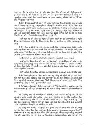 phức tạp cần xác minh, làm rõ). Văn bản thông báo kết quả xác định trước trị
giá được gửi cho tổ chức, cá nhân và Cục Hải quan tỉnh, thành phố, đồng thời
cập nhật vào cơ sở dữ liệu của cơ quan hải quan và công khai trên trang điện tử
của Tổng cục Hải quan.
b.2.2) Trong quá trình xử lý hồ sơ đề nghị xác định trước trị giá, nếu cần
làm rõ thông tin, chứng từ trong hồ sơ đề nghị xác định trước trị giá, Tổng cục
Hải quan yêu cầu tổ chức, cá nhân tham gia đối thoại. Trường hợp không đủ cơ
sở, thông tin, trong thời hạn 05 ngày làm việc kể từ ngày nhận được đủ hồ sơ từ
Cục Hải quan tỉnh, thành phố, Tổng cục Hải quan có văn bản thông báo hoặc
đề nghị tổ chức, cá nhân bổ sung thông tin, tài liệu.
Thời hạn xử lý hồ sơ đề nghị xác định trước trị giá được tính từ ngày
Tổng cục Hải quan nhận đủ thông tin, tài liệu do tổ chức, cá nhân cung cấp bổ
sung.
b.2.3) Đối với trường hợp cần xác minh làm rõ tại cơ quan thẩm quyền
nước ngoài thì thời hạn xác minh làm rõ thực hiện theo thỏa thuận đã ký với
nước ngoài. Thời hạn xử lý hồ sơ xác định trước trị giá được tính từ ngày Tổng
cục Hải quan nhận được kết quả xác minh.
4. Hiệu lực của văn bản thông báo kết quả xác định trước trị giá
a) Văn bản thông báo kết quả xác định trước trị giá không có hiệu lực áp
dụng trong trường hợp hàng hóa hoặc hồ sơ thực tế xuất khẩu, nhập khẩu khác
với hàng hóa hoặc hồ sơ đề nghị xác định trước trị giá; hoặc hồ sơ xác định
trước trị giá có thay đổi.
b) Văn bản thông báo kết quả xác định trước trị giá có hiệu lực như sau:
b.1) Trường hợp xác định trước phương pháp xác định trị giá tính thuế:
Văn bản thông báo kết quả xác định trước trị giá có hiệu lực đối với giao dịch
được xác định trước trị giá nhưng tối đa không quá 03 năm kể từ ngày Tổng
cục trưởng Tổng cục Hải quan ký ban hành.
b.2) Trường hợp xác định trước mức giá: Văn bản thông báo kết quả xác
định trước trị giá có hiệu lực trực tiếp đối với lô hàng được xác định trước mức
giá.
c) Trường hợp hết thời hạn có hiệu lực của văn bản thông báo kết quả
xác định trước trị giá, nếu không có thay đổi về thông tin, tài liệu và căn cứ ban
hành văn bản thông báo kết quả xác định trước trị giá, Tổng cục trưởng Tổng
cục Hải quan xem xét gia hạn áp dụng văn bản thông báo kết quả xác định
trước trị giá theo đề nghị của tổ chức, cá nhân.
d) Tổng cục trưởng Tổng cục Hải quan ban hành văn bản sửa đổi, thay
thế văn bản thông báo kết quả xác định trước trị giá (theo mẫu số 06/TT-
XĐTTG/2013 Phụ lục III ban hành kèm Thông tư này) trong trường hợp phát
hiện văn bản thông báo kết quả xác định trước chưa phù hợp. Văn bản sửa đổi,
13
 