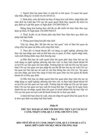 1. Người khai hải quan khai và nộp hồ sơ hải quan. Cơ quan hải quan
tiếp nhận, đăng ký và kiểm tra chi tiết hồ sơ.
2. Hình thức, mức độ kiểm tra thực tế hàng hoá xuất khẩu, nhập khẩu phi
mậu dịch do Lãnh đạo Chi cục hải quan quyết định theo nguyên tắc kiểm tra
quy định tại Luật Hải quan và Nghị định 154/2005/NĐ-CP.
Riêng hàng hoá hưởng theo chế độ ưu đãi miễn trừ thực hiện theo quy
định tại Điều 38 Nghị định 154/2005/NĐ-CP.
3. Thuế, lệ phí và các khoản phải nộp khác thực hiện theo quy định của
pháp luật hiện hành.
4. Thông quan hàng hoá phi mậu dịch
Việc ký, đóng dấu “đã làm thủ tục hải quan” trên tờ khai hải quan do
công chức hải quan tại khâu cuối cùng thực hiện.
5. Theo dõi và thanh khoản đối với dụng cụ nghề nghiệp, phương tiện
làm việc tạm nhập, tạm xuất có thời hạn của cơ quan, tổ chức, người nhập cảnh,
xuất cảnh không nhằm mục đích thương mại
a) Đến thời hạn tái xuất người khai hải quan phải thực hiện thủ tục tái
xuất dụng cụ nghề nghiệp, phương tiện làm việc và thực hiện thanh khoản hồ
sơ tại Chi cục hải quan nơi tạm nhập. Trường hợp tái xuất tại Chi cục hải quan
khác Chi cục hải quan nơi tạm nhập thì sau khi đã làm thủ tục tái xuất Chi cục
hải quan nơi làm thủ tục tái xuất có văn bản thông báo cho Chi cục hải quan
nơi tạm nhập, gửi kèm bản chụp tờ khai hải quan (bản lưu hải quan) để thanh
khoản hồ sơ theo quy định.
b) Đến thời hạn tái nhập người khai hải quan phải thực hiện thủ tục tái
nhập dụng cụ nghề nghiệp, phương tiện làm việc và thực hiện thanh khoản hồ
sơ tại Chi cục hải quan nơi tạm xuất. Trường hợp tái nhập tại Chi cục hải quan
khác Chi cục hải quan nơi tạm xuất thì trong thời hạn 15 ngày kể từ ngày hoàn
thành thủ tục tái nhập, người khai hải quan có trách nhiệm liên hệ trực tiếp với
Chi cục hải quan nơi tạm xuất để thanh khoản hồ sơ theo quy định.
c) Quá thời hạn chưa tái xuất, chưa tái nhập thì người khai hải quan bị xử
lý theo quy định của pháp luật hiện hành.
Phần IV
THỦ TỤC HẢI QUAN ĐỐI VỚI PHƯƠNG TIỆN VẬN TẢI XUẤT
CẢNH, NHẬP CẢNH, QUÁ CẢNH, CHUYỂN CẢNG
Mục 1
ĐỐI VỚI Ô TÔ XUẤT CẢNH, NHẬP CẢNH, QUÁ CẢNH QUA CỬA
KHẨU BIÊN GIỚI VỚI MỤC ĐÍCH THƯƠNG MẠI
130
 