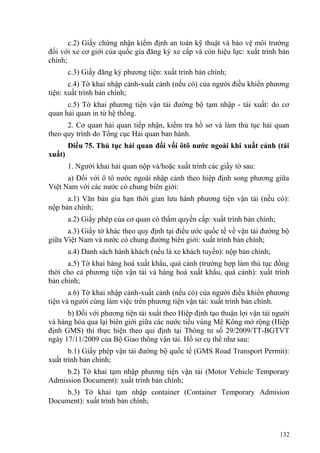 c.2) Giấy chứng nhận kiểm định an toàn kỹ thuật và bảo vệ môi trường
đối với xe cơ giới của quốc gia đăng ký xe cấp và còn hiệu lực: xuất trình bản
chính;
c.3) Giấy đăng ký phương tiện: xuất trình bản chính;
c.4) Tờ khai nhập cảnh-xuất cảnh (nếu có) của người điều khiển phương
tiện: xuất trình bản chính;
c.5) Tờ khai phương tiện vận tải đường bộ tạm nhập - tái xuất: do cơ
quan hải quan in từ hệ thống.
2. Cơ quan hải quan tiếp nhận, kiểm tra hồ sơ và làm thủ tục hải quan
theo quy trình do Tổng cục Hải quan ban hành.
Điều 75. Thủ tục hải quan đối vối ôtô nước ngoài khi xuất cảnh (tái
xuất)
1. Người khai hải quan nộp và/hoặc xuất trình các giấy tờ sau:
a) Đối với ô tô nước ngoài nhập cảnh theo hiệp định song phương giữa
Việt Nam với các nước có chung biên giới:
a.1) Văn bản gia hạn thời gian lưu hành phương tiện vận tải (nếu có):
nộp bản chính;
a.2) Giấy phép của cơ quan có thẩm quyền cấp: xuất trình bản chính;
a.3) Giấy tờ khác theo quy định tại điều ước quốc tế về vận tải đường bộ
giữa Việt Nam và nước có chung đường biên giới: xuất trình bản chính;
a.4) Danh sách hành khách (nếu là xe khách tuyến): nộp bản chính;
a.5) Tờ khai hàng hoá xuất khẩu, quá cảnh (trường hợp làm thủ tục đồng
thời cho cả phương tiện vận tải và hàng hoá xuất khẩu, quá cảnh): xuất trình
bản chính;
a.6) Tờ khai nhập cảnh-xuất cảnh (nếu có) của người điều khiển phương
tiện và người cùng làm việc trên phương tiện vận tải: xuất trình bản chính.
b) Đối với phương tiện tái xuất theo Hiệp định tạo thuận lợi vận tải người
và hàng hóa qua lại biên giới giữa các nước tiểu vùng Mê Kông mở rộng (Hiệp
định GMS) thì thực hiện theo qui định tại Thông tư số 29/2009/TT-BGTVT
ngày 17/11/2009 của Bộ Giao thông vận tải. Hồ sơ cụ thể như sau:
b.1) Giấy phép vận tải đường bộ quốc tế (GMS Road Transport Permit):
xuất trình bản chính;
b.2) Tờ khai tạm nhập phương tiện vận tải (Motor Vehicle Temporary
Admission Document): xuất trình bản chính;
b.3) Tờ khai tạm nhập container (Container Temporary Admision
Document): xuất trình bản chính;
132
 