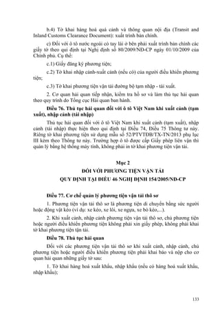b.4) Tờ khai hàng hoá quá cảnh và thông quan nội địa (Transit and
Inland Customs Clearance Document): xuất trình bản chính.
c) Đối với ô tô nước ngoài có tay lái ở bên phải xuất trình bản chính các
giấy tờ theo qui định tại Nghị định số 80/2009/NĐ-CP ngày 01/10/2009 của
Chính phủ. Cụ thể:
c.1) Giấy đăng ký phương tiện;
c.2) Tờ khai nhập cảnh-xuất cảnh (nếu có) của người điều khiển phương
tiện;
c.3) Tờ khai phương tiện vận tải đường bộ tạm nhập - tái xuất.
2. Cơ quan hải quan tiếp nhận, kiểm tra hồ sơ và làm thủ tục hải quan
theo quy trình do Tổng cục Hải quan ban hành.
Điều 76. Thủ tục hải quan đối với ô tô Việt Nam khi xuất cảnh (tạm
xuất), nhập cảnh (tái nhập)
Thủ tục hải quan đối với ô tô Việt Nam khi xuất cảnh (tạm xuất), nhập
cảnh (tái nhập) thực hiện theo qui định tại Điều 74, Điều 75 Thông tư này.
Riêng tờ khai phương tiện sử dụng mẫu số 52/PTVTĐB/TX-TN/2013 phụ lục
III kèm theo Thông tư này. Trường hợp ô tô được cấp Giấy phép liên vận thì
quản lý bằng hệ thống máy tính, không phải in tờ khai phương tiện vận tải.
Mục 2
ĐỐI VỚI PHƯƠNG TIỆN VẬN TẢI
QUY ĐỊNH TẠI ĐIỀU 46 NGHỊ ĐỊNH 154/2005/NĐ-CP
Điều 77. Cơ chế quản lý phương tiện vận tải thô sơ
1. Phương tiện vận tải thô sơ là phương tiện di chuyển bằng sức người
hoặc động vật kéo (ví dụ: xe kéo, xe lôi, xe ngựa, xe bò kéo,...).
2. Khi xuất cảnh, nhập cảnh phương tiện vận tải thô sơ, chủ phương tiện
hoặc người điều khiển phương tiện không phải xin giấy phép, không phải khai
tờ khai phương tiện tận tải.
Điều 78. Thủ tục hải quan
Đối với các phương tiện vận tải thô sơ khi xuất cảnh, nhập cảnh, chủ
phương tiện hoặc người điều khiển phương tiện phải khai báo và nộp cho cơ
quan hải quan những giấy tờ sau:
1. Tờ khai hàng hoá xuất khẩu, nhập khẩu (nếu có hàng hoá xuất khẩu,
nhập khẩu);
133
 