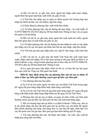 a) Đối với mô tô, xe gắn máy nước ngoài khi nhập cảnh (tạm nhập),
người khai hải quan nộp hoặc xuất trình các giấy tờ sau:
a.1) Văn bản cho phép của cơ quan có thẩm quyền (trừ trường hợp tạm
nhập lưu hành tại khu vực cửa khẩu): nộp bản chụp;
a.2) Giấy đăng ký phương tiện: xuất trình bản chính;
a.3) Tờ khai phương tiện vận tải đường bộ tạm nhập - tái xuất (mẫu số
51/PTVTĐB/TN-TX/2013 phụ lục III ban hành kèm Thông tư này): do cơ quan
hải quan in từ hệ thống.
b) Đối với mô tô, xe gắn máy nước ngoài khi xuất cảnh (tái xuất), người
khai hải quan nộp và xuất trình các giấy tờ sau:
b.1) Tờ khai phương tiện vận tải đường bộ tạm nhập-tái xuất có xác nhận
tạm nhập của Chi cục hải quan cửa khẩu làm thủ tục tạm nhập: nộp bản chính;
b.2) Văn bản gia hạn tạm nhập (nếu có): nộp 01 bản chụp, xuất trình bản
chính.
c) Đối với mô tô, xe gắn máy hai bánh Việt Nam khi xuất cảnh (tạm
xuất), nhập cảnh (tái nhập), hồ sơ hải quan tương tự như quy định tại điểm a và
điểm b khoản 2 này, riêng tờ khai phương tiện in theo mẫu số 52/PTVTĐB/TX-
TN/2013 phụ lục III ban hành kèm Thông tư này.
d) Cơ quan hải quan tiếp nhận, kiểm tra hồ sơ, và làm thủ tục hải quan
theo quy trình do Tổng cục Hải quan ban hành.
Điều 81. Quy định riêng cho các phương tiện vận tải của cá nhân, tổ
chức ở khu vực biên giới thường xuyên qua lại khu vực biên giới
1. Các phương tiện này bao gồm:
a) Xe ô tô tải của nước ngoài vào khu vực cửa khẩu Việt Nam trong ngày
(01 ngày) để giao hàng nhập khẩu hoặc nhận hàng xuất khẩu;
b) Xe ô tô tải của Việt Nam đi qua biên giới trong ngày (01 ngày) để giao
hàng xuất khẩu hoặc nhận hàng nhập khẩu sau đó quay trở lại Việt Nam;
c) Phương tiện vận tải của cá nhân, cơ quan, tổ chức ở khu vực biên giới
thường xuyên qua lại khu vực biên giới do nhu cầu sinh hoạt hàng ngày.
2. Đối với trường hợp nêu tại điểm a và điểm b khoản 1 Điều này, nếu có
lý do chính đáng cần kéo dài thời gian lưu lại tại khu vực cửa khẩu thì người
điều khiển phương tiện hoặc chủ hàng hoá có văn bản đề nghị, lãnh đạo Chi
cục hải quan xem xét gia hạn, thời gian gia hạn thêm không quá 02 ngày.
3. Các loại phương tiện này chỉ được tạm nhập - tái xuất, tạm xuất-tái
nhập qua cùng một cửa khẩu.
136
 