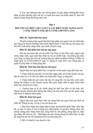 4. Các loại phương tiện này không phải có giấy phép, không phải khai
bằng tờ khai phương tiện vận tải, cơ quan hải quan cửa khẩu quản lý, theo dõi
bằng sổ hoặc bằng hệ thống máy tính.
Mục 4
ĐỐI VỚI TÀU BIỂN VIỆT NAM VÀ TÀU BIỂN NƯỚC NGOÀI XUẤT
CẢNH, NHẬP CẢNH, QUÁ CẢNH, CHUYỂN CẢNG
Điều 82. Người khai hải quan
Thuyền trưởng hoặc người đại diện hợp pháp của người vận tải (dưới đây
gọi chung là thuyền trưởng) chịu trách nhiệm khai và làm thủ tục hải quan cho
tàu biển xuất cảnh, nhập cảnh, quá cảnh, chuyển cảng.
Điều 83. Địa điểm làm thủ tục hải quan
Thủ tục hải quan đối với tàu biển Việt Nam và tàu biển nước ngoài xuất
cảnh, nhập cảnh, quá cảnh thực hiện tại trụ sở chính hoặc văn phòng đại diện
của Cảng vụ hàng hải, trừ các trường hợp quy định tại điểm b khoản 2 Điều 54
Nghị định số 21/2012/NĐ-CP ngày 21 tháng 03 năm 2012 của Chính phủ về
quản lý cảng biển và luồng hàng hải.
Điều 84. Thời hạn làm thủ tục hải quan
Người khai hải quan phải khai và nộp hồ sơ hải quan trong thời hạn sau:
1. Chậm nhất hai giờ đối với tàu biển nhập cảnh, kể từ khi tàu đã vào neo
đậu an toàn tại vị trí theo chỉ định của Giám đốc Cảng vụ hàng hải;
2. Chậm nhất hai giờ trước khi tàu rời cảng đối với tàu biển xuất cảnh.
Riêng tàu khách và tàu chuyên tuyến, thời gian chậm nhất là ngay trước thời
điểm tàu chuẩn bị rời cảng;
3. Trường hợp có lý do chính đáng thì thời hạn trên có thể thay đổi,
nhưng thuyền trưởng phải thông báo bằng văn bản cho Chi cục hải quan cảng
biết trước ít nhất ba mươi phút.
Điều 85. Khai hải quan
Người khai hải quan thực hiện nội dung khai hải quan theo qui định tại
Điều 86 Thông tư này và lưu ý các nội dung sau:
1. Bản khai hàng hoá nhập khẩu (cargo declaration) phải được khai đầy
đủ, cụ thể, rõ ràng về mô tả hàng hóa (description of goods); không được ghi
chung chung như: hàng bách hóa, hàng thiết bị văn phòng, hàng điện tử, điện
gia dụng, đồ chơi trẻ em... Mặt hàng nào ghi chung chung thì phải khai và nộp
bổ sung bản kê chi tiết (attached list) của mặt hàng đó.
2. Đối với hành lý của thuyền viên:
137
 