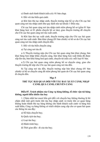 e) Danh sách hành khách (nếu có): 01 bản chụp.
4. Đối với tàu biển quá cảnh:
a) Khi làm thủ tục nhập cảnh, thuyền trưởng nộp hồ sơ cho Chi cục hải
quan cảng nơi tàu nhập cảnh như quy định nêu tại khoản 1 Điều này.
Chi cục hải quan cảng nơi tàu nhập cảnh niêm phong hồ sơ (gồm 01 bản
khai hàng hoá và 01 phiếu chuyển hồ sơ tàu), giao thuyền trưởng để chuyển
cho Chi cục hải quan cảng nơi tàu xuất cảnh.
b) Khi làm thủ tục xuất cảnh, thuyền trưởng nộp cho Chi cục hải quan
cảng nơi tàu xuất cảnh: Bản khai chung (01 bản chính) và hồ sơ do Chi cục hải
quan cảng nơi tàu nhập cảnh chuyển đến.
5. Đối với tàu biển chuyển cảng
a) Tại cảng nơi tàu đi:
a.1) Thuyền trưởng nộp cho Chi cục hải quan cảng bản khai chung, bản
khai hàng hoá nhập khẩu chuyển cảng, bản khai hàng hoá xuất khẩu đã được
xếp lên tàu, bản khai hàng hoá quá cảnh, chuyển tải (nếu có): mỗi loại 01 bản.
a.2) Chi cục hải quan cảng niêm phong hồ sơ chuyển cảng, giao cho
thuyền trưởng để nộp cho Chi cục hải quan cảng nơi tàu đến.
b) Tại cảng nơi tàu đến, thuyền trưởng nộp bản khai chung (01 bản
chính) và hồ sơ chuyển cảng đã niêm phong hải quan do Chi cục hải quan cảng
đi chuyển đến.
Mục 5
THỦ TỤC HẢI QUAN ĐỐI VỚI TÀU BAY XUẤT CẢNH, NHẬP
CẢNH, QUÁ CẢNH, CHUYỂN CẢNG
Điều 87. Trách nhiệm của Cảng vụ hàng không, tổ chức vận tải hàng
không, người điều khiển tàu bay
1. Chậm nhất hai mươi bốn giờ (đối với chuyến bay không thường lệ thì
chậm nhất một giờ) trước khi tàu bay nhập cảnh và trước khi cơ quan hàng
không hoàn thành thủ tục hàng không cho hành khách xuất cảnh và hàng hóa
xuất khẩu, Cảng vụ hàng không có trách nhiệm cung cấp cho cơ quan hải quan
các thông tin sau đây:
a) Số hiệu chuyến bay;
b) Quốc tịch tàu bay;
c) Loại tàu bay;
d) Hành trình bay;
đ) Thời gian đến - đi của tàu bay;
139
 