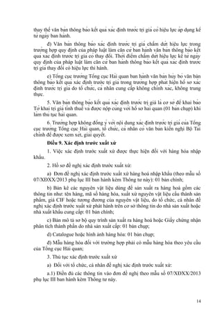 thay thế văn bản thông báo kết quả xác định trước trị giá có hiệu lực áp dụng kể
từ ngày ban hành.
đ) Văn bản thông báo xác định trước trị giá chấm dứt hiệu lực trong
trường hợp quy định của pháp luật làm căn cứ ban hành văn bản thông báo kết
quả xác định trước trị giá có thay đổi. Thời điểm chấm dứt hiệu lực kể từ ngày
quy định của pháp luật làm căn cứ ban hành thông báo kết quả xác định trước
trị giá thay đổi có hiệu lực thi hành.
e) Tổng cục trưởng Tổng cục Hải quan ban hành văn bản hủy bỏ văn bản
thông báo kết quả xác định trước trị giá trong trường hợp phát hiện hồ sơ xác
định trước trị giá do tổ chức, cá nhân cung cấp không chính xác, không trung
thực.
5. Văn bản thông báo kết quả xác định trước trị giá là cơ sở để khai báo
Tờ khai trị giá tính thuế và được nộp cùng với hồ sơ hải quan (01 bản chụp) khi
làm thủ tục hải quan.
6. Trường hợp không đồng ý với nội dung xác định trước trị giá của Tổng
cục trưởng Tổng cục Hải quan, tổ chức, cá nhân có văn bản kiến nghị Bộ Tài
chính để được xem xét, giải quyết.
Điều 9. Xác định trước xuất xứ
1. Việc xác định trước xuất xứ được thực hiện đối với hàng hóa nhập
khẩu.
2. Hồ sơ đề nghị xác định trước xuất xứ:
a) Đơn đề nghị xác định trước xuất xứ hàng hoá nhập khẩu (theo mẫu số
07/XĐXX/2013 phụ lục III ban hành kèm Thông tư này): 01 bản chính;
b) Bản kê các nguyên vật liệu dùng để sản xuất ra hàng hoá gồm các
thông tin như: tên hàng, mã số hàng hóa, xuất xứ nguyên vật liệu cấu thành sản
phẩm, giá CIF hoặc tương đương của nguyên vật liệu, do tổ chức, cá nhân đề
nghị xác định trước xuất xứ phát hành trên cơ sở thông tin do nhà sản xuất hoặc
nhà xuất khẩu cung cấp: 01 bản chính;
c) Bản mô tả sơ bộ quy trình sản xuất ra hàng hoá hoặc Giấy chứng nhận
phân tích thành phần do nhà sản xuất cấp: 01 bản chụp;
d) Catalogue hoặc hình ảnh hàng hóa: 01 bản chụp;
đ) Mẫu hàng hóa đối với trường hợp phải có mẫu hàng hóa theo yêu cầu
của Tổng cục Hải quan;
3. Thủ tục xác định trước xuất xứ
a) Đối với tổ chức, cá nhân đề nghị xác định trước xuất xứ:
a.1) Điền đủ các thông tin vào đơn đề nghị theo mẫu số 07/XĐXX/2013
phụ lục III ban hành kèm Thông tư này.
14
 