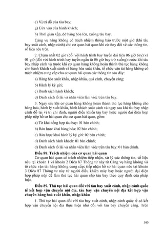 e) Vị trí đỗ của tàu bay;
g) Cửa vào của hành khách;
h) Thời gian xếp, dỡ hàng hóa lên, xuống tàu bay.
Cảng vụ hàng không có trách nhiệm thông báo trước một giờ (khi tàu
bay xuất cảnh, nhập cảnh) cho cơ quan hải quan khi có thay đổi về các thông tin,
số liệu nêu trên.
2. Chậm nhất 02 giờ (đối với hành trình bay tuyến dài trên 06 giờ bay) và
01 giờ (đối với hành trình bay tuyến ngắn từ 06 giờ bay trở xuống) trước khi tàu
bay nhập cảnh và trước khi cơ quan hàng không hoàn thành thủ tục hàng không
cho hành khách xuất cảnh và hàng hóa xuất khẩu, tổ chức vận tải hàng không có
trách nhiệm cung cấp cho cơ quan hải quan các thông tin sau đây:
a) Hàng hóa xuất khẩu, nhập khẩu, quá cảnh, chuyển cảng;
b) Hành lý ký gửi;
c) Danh sách hành khách;
d) Danh sách tổ lái và nhân viên làm việc trên tàu bay.
3. Ngay sau khi cơ quan hàng không hoàn thành thủ tục hàng không cho
hàng hóa, hành lý xuất khẩu, hành khách xuất cảnh và ngay sau khi tàu bay nhập
cảnh đỗ tại vị trí chỉ định, người điều khiển tàu bay hoặc người đại diện hợp
pháp nộp hồ sơ hải quan cho cơ quan hải quan, gồm:
a) Tờ khai tổng hợp tàu bay: 01 bản chính;
b) Bản lược khai hàng hóa: 02 bản chính;
c) Bản lược khai hành lý ký gửi: 02 bản chính;
d) Danh sách hành khách: 01 bản chính;
đ) Danh sách tổ lái và nhân viên làm việc trên tàu bay: 01 bản chính.
Điều 88. Trách nhiệm của cơ quan hải quan
Cơ quan hải quan có trách nhiệm tiếp nhận, xử lý các thông tin, số liệu
nêu tại khoản 1 và khoản 2 Điều 87 Thông tư này từ Cảng vụ hàng không và
tổ chức vận tải hàng không cung cấp; tiếp nhận hồ sơ hải quan nêu tại khoản
3 Điều 87 Thông tư này từ người điều khiển máy bay hoặc người đại diện
hợp pháp nộp để làm thủ tục hải quan cho tàu bay theo quy định của pháp
luật.
Điều 89. Thủ tục hải quan đối với tàu bay xuất cảnh, nhập cảnh quốc
tế kết hợp vận chuyển nội địa, tàu bay vận chuyển nội địa kết hợp vận
chuyển hàng hoá xuất khẩu, nhập khẩu
1. Thủ tục hải quan đối với tàu bay xuất cảnh, nhập cảnh quốc tế có kết
hợp vận chuyển nội địa thực hiện như đối với tàu bay chuyển cảng. Trên
140
 