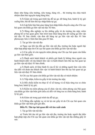 được như hàng siêu trường, siêu trọng, hàng rời… thì trưởng tàu chịu trách
nhiệm đảm bảo nguyên trạng hàng hóa;
b.5) Giám sát trong quá trình tàu đỗ tại ga: dỡ hàng hoá, hành lý ký gửi
xuống kho, bãi để làm thủ tục nhập khẩu tại ga;
b.6) Lập biên bản bàn giao hàng hoá nhập khẩu chuyển cảng cho Chi cục
hải quan cửa khẩu ga liên vận nội địa: 02 bản;
b.7) Đóng dấu nghiệp vụ lên những giấy tờ do trưởng tàu nộp; niêm
phong hồ sơ hải quan gồm: bản trích lược khai hàng hóa dỡ xuống ga liên vận
nội địa: 01 bản chính; vận đơn dỡ hàng tại ga liên vận nội địa: 01 bản
photocopy liên 2; biên bản bàn giao 01 bản.
2. Tại ga liên vận nội địa
a) Ngay sau khi tàu đến ga liên vận nội địa, trưởng tàu hoặc người đại
diện hợp pháp nộp cho Chi cục hải quan cửa khẩu ga liên vận nội địa:
a.1) Các giấy tờ còn nguyên niêm phong của Chi cục hải quan cửa khẩu
ga liên vận biên giới;
a.2) Danh sách hành khách và phiếu gửi hành lý không theo người của
hành khách (đối với tàu khách liên vận và hành khách làm thủ tục hải quan tại
ga liên vận nội địa): 01 bản chính;
a.3) Danh sách, tờ khai hành lý của tổ lái và những người làm việc trên
tàu (đối với đoàn tàu khách liên vận và hành khách làm thủ tục hải quan tại ga
liên vận nội địa): 01 bản chính.
b) Chi cục hải quan cửa khẩu ga liên vận nội địa có trách nhiệm:
b.1) Tiếp nhận, kiểm tra giấy tờ do trưởng tàu nộp;
b.2) Đối chiếu kiểm tra thực tế về số lượng và số hiệu từng toa xe chứa
hàng hoá, hành lý ký gửi;
b.3) Kiểm tra niêm phong của tổ chức vận tải, niêm phong của Hải quan
cửa khẩu ga liên vận biên giới (nếu có) đối với từng toa xe chứa hàng hoá, hành
lý ký gửi;
b.4) Giám sát trong quá trình tàu đỗ tại ga;
b.5) Đóng dấu nghiệp vụ và trả lại các giấy tờ do Chi cục hải quan cửa
khẩu ga liên vận biên giới gửi đến.
Điều 91. Thủ tục hải quan đối với tàu xuất cảnh
1. Tại ga liên vận nội địa:
a) Trước khi tàu rời ga liên vận nội địa, trưởng tàu hoặc người đại diện
hợp pháp nộp cho Chi cục hải quan cửa khẩu ga liên vận nội địa những giấy tờ
sau:
142
 