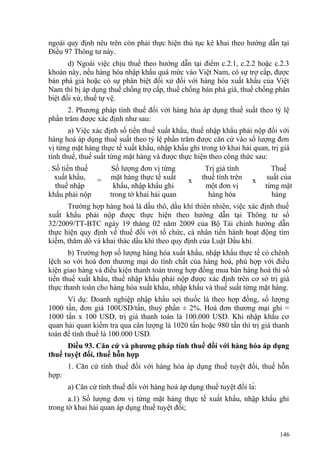 ngoài quy định nêu trên còn phải thực hiện thủ tục kê khai theo hướng dẫn tại
Điều 97 Thông tư này.
d) Ngoài việc chịu thuế theo hướng dẫn tại điểm c.2.1, c.2.2 hoặc c.2.3
khoản này, nếu hàng hóa nhập khẩu quá mức vào Việt Nam, có sự trợ cấp, được
bán phá giá hoặc có sự phân biệt đối xử đối với hàng hóa xuất khẩu của Việt
Nam thì bị áp dụng thuế chống trợ cấp, thuế chống bán phá giá, thuế chống phân
biệt đối xử, thuế tự vệ.
2. Phương pháp tính thuế đối với hàng hóa áp dụng thuế suất theo tỷ lệ
phần trăm được xác định như sau:
a) Việc xác định số tiền thuế xuất khẩu, thuế nhập khẩu phải nộp đối với
hàng hoá áp dụng thuế suất theo tỷ lệ phần trăm được căn cứ vào số lượng đơn
vị từng mặt hàng thực tế xuất khẩu, nhập khẩu ghi trong tờ khai hải quan, trị giá
tính thuế, thuế suất từng mặt hàng và được thực hiện theo công thức sau:
Số tiền thuế
xuất khẩu,
thuế nhập
khẩu phải nộp
=
Số lượng đơn vị từng
mặt hàng thực tế xuất
khẩu, nhập khẩu ghi
trong tờ khai hải quan
x
Trị giá tính
thuế tính trên
một đơn vị
hàng hóa
x
Thuế
suất của
từng mặt
hàng
Trường hợp hàng hoá là dầu thô, dầu khí thiên nhiên, việc xác định thuế
xuất khẩu phải nộp được thực hiện theo hướng dẫn tại Thông tư số
32/2009/TT-BTC ngày 19 tháng 02 năm 2009 của Bộ Tài chính hướng dẫn
thực hiện quy định về thuế đối với tổ chức, cá nhân tiến hành hoạt động tìm
kiếm, thăm dò và khai thác dầu khí theo quy định của Luật Dầu khí.
b) Trường hợp số lượng hàng hóa xuất khẩu, nhập khẩu thực tế có chênh
lệch so với hoá đơn thương mại do tính chất của hàng hoá, phù hợp với điều
kiện giao hàng và điều kiện thanh toán trong hợp đồng mua bán hàng hoá thì số
tiền thuế xuất khẩu, thuế nhập khẩu phải nộp được xác định trên cơ sở trị giá
thực thanh toán cho hàng hóa xuất khẩu, nhập khẩu và thuế suất từng mặt hàng.
Ví dụ: Doanh nghiệp nhập khẩu sợi thuốc lá theo hợp đồng, số lượng
1000 tấn, đơn giá 100USD/tấn, thuỷ phần ± 2%. Hoá đơn thương mại ghi =
1000 tấn x 100 USD, trị giá thanh toán là 100.000 USD. Khi nhập khẩu cơ
quan hải quan kiểm tra qua cân lượng là 1020 tấn hoặc 980 tấn thì trị giá thanh
toán để tính thuế là 100.000 USD.
Điều 93. Căn cứ và phương pháp tính thuế đối với hàng hóa áp dụng
thuế tuyệt đối, thuế hỗn hợp
1. Căn cứ tính thuế đối với hàng hóa áp dụng thuế tuyệt đối, thuế hỗn
hợp:
a) Căn cứ tính thuế đối với hàng hoá áp dụng thuế tuyệt đối là:
a.1) Số lượng đơn vị từng mặt hàng thực tế xuất khẩu, nhập khẩu ghi
trong tờ khai hải quan áp dụng thuế tuyệt đối;
146
 