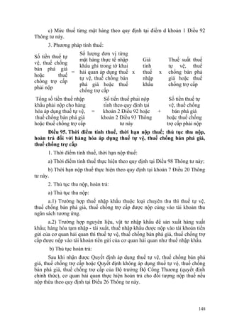 c) Mức thuế từng mặt hàng theo quy định tại điểm d khoản 1 Điều 92
Thông tư này.
3. Phương pháp tính thuế:
Số tiền thuế tự
vệ, thuế chống
bán phá giá
hoặc thuế
chống trợ cấp
phải nộp
=
Số lượng đơn vị từng
mặt hàng thực tế nhập
khẩu ghi trong tờ khai
hải quan áp dụng thuế
tự vệ, thuế chống bán
phá giá hoặc thuế
chống trợ cấp
x
Giá
tính
thuế
nhập
khẩu
x
Thuế suất thuế
tự vệ, thuế
chống bán phá
giá hoặc thuế
chống trợ cấp
Tổng số tiền thuế nhập
khẩu phải nộp cho hàng
hóa áp dụng thuế tự vệ,
thuế chống bán phá giá
hoặc thuế chống trợ cấp
=
Số tiền thuế phải nộp
tính theo quy định tại
khoản 2 Điều 92 hoặc
khoản 2 Điều 93 Thông
tư này
+
Số tiền thuế tự
vệ, thuế chống
bán phá giá
hoặc thuế chống
trợ cấp phải nộp
Điều 95. Thời điểm tính thuế, thời hạn nộp thuế; thủ tục thu nộp,
hoàn trả đối với hàng hóa áp dụng thuế tự vệ, thuế chống bán phá giá,
thuế chống trợ cấp
1. Thời điểm tính thuế, thời hạn nộp thuế:
a) Thời điểm tính thuế thực hiện theo quy định tại Điều 98 Thông tư này;
b) Thời hạn nộp thuế thực hiện theo quy định tại khoản 7 Điều 20 Thông
tư này.
2. Thủ tục thu nộp, hoàn trả:
a) Thủ tục thu nộp:
a.1) Trường hợp thuế nhập khẩu thuộc loại chuyên thu thì thuế tự vệ,
thuế chống bán phá giá, thuế chống trợ cấp được nộp cùng vào tài khoản thu
ngân sách tương ứng.
a.2) Trường hợp nguyên liệu, vật tư nhập khẩu để sản xuất hàng xuất
khẩu; hàng hóa tạm nhập - tái xuất, thuế nhập khẩu được nộp vào tài khoản tiền
gửi của cơ quan hải quan thì thuế tự vệ, thuế chống bán phá giá, thuế chống trợ
cấp được nộp vào tài khoản tiền gửi của cơ quan hải quan như thuế nhập khẩu.
b) Thủ tục hoàn trả:
Sau khi nhận được Quyết định áp dụng thuế tự vệ, thuế chống bán phá
giá, thuế chống trợ cấp hoặc Quyết định không áp dụng thuế tự vệ, thuế chống
bán phá giá, thuế chống trợ cấp của Bộ trưởng Bộ Công Thương (quyết định
chính thức), cơ quan hải quan thực hiện hoàn trả cho đối tượng nộp thuế nếu
nộp thừa theo quy định tại Điều 26 Thông tư này.
148
 