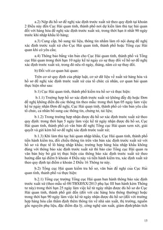 a.2) Nộp đủ hồ sơ đề nghị xác định trước xuất xứ theo quy định tại khoản
2 Điều này đến Cục Hải quan tỉnh, thành phố nơi dự kiến làm thủ tục hải quan
đối với hàng hóa đề nghị xác định trước xuất xứ, trong thời hạn ít nhất 90 ngày
trước khi nhập khẩu lô hàng;
a.3) Cung cấp, bổ sung tài liệu, thông tin nhằm làm rõ nội dung đề nghị
xác định trước xuất xứ cho Cục Hải quan tỉnh, thành phố hoặc Tổng cục Hải
quan khi có yêu cầu;
a.4) Thông báo bằng văn bản cho Cục Hải quan tỉnh, thành phố và Tổng
cục Hải quan trong thời hạn 10 ngày kể từ ngày có sự thay đổi về hồ sơ đề nghị
xác định trước xuất xứ, trong đó nêu rõ ngày, tháng, năm có sự thay đổi.
b) Đối với cơ quan hải quan:
Trên cơ sở quy định của pháp luật, cơ sở dữ liệu về xuất xứ hàng hóa và
hồ sơ đề nghị xác định trước xuất xứ của tổ chức cá nhân, cơ quan hải quan
thực hiện như sau:
b.1) Cục Hải quan tỉnh, thành phố kiểm tra hồ sơ và thực hiện:
b.1.1) Trường hợp hồ sơ xác định trước xuất xứ không đầy đủ hoặc Đơn
đề nghị không điền đủ các thông tin theo mẫu: trong thời hạn 05 ngày làm việc
kể từ ngày nhận Đơn đề nghị, Cục Hải quan tỉnh, thành phố có văn bản yêu cầu
tổ chức, cá nhân bổ sung các thông tin, chứng từ, tài liệu;
b.1.2) Trong trường hợp nhận được đủ hồ sơ xác định trước xuất xứ theo
quy định: trong thời hạn 5 ngày làm việc kể từ ngày nhận được đủ hồ sơ, Cục
Hải quan tỉnh, thành phố có văn bản đề nghị Tổng cục Hải quan xem xét, giải
quyết và gửi kèm hồ sơ đề nghị xác định trước xuất xứ;
b.1.3) Khi làm thủ tục hải quan nhập khẩu, Cục Hải quan tỉnh, thành phố
tiến hành kiểm tra, đối chiếu thông tin trên văn bản xác định trước xuất xứ với
hồ sơ và thực tế lô hàng nhập khẩu; trường hợp hàng hóa nhập khẩu không
đúng với thông báo xác định trước xuất xứ thì báo cáo Tổng cục Hải quan ra
văn bản hủy bỏ giá trị thực hiện của thông báo xác định trước xuất xứ theo
hướng dẫn tại điểm b khoản 4 Điều này và tiến hành kiểm tra, xác định xuất xứ
theo quy định tại điểm e khoản 2 Điều 16 Thông tư này.
b.2) Tổng cục Hải quan kiểm tra hồ sơ, văn bản đề nghị của Cục Hải
quan tỉnh, thành phố và thực hiện:
b.2.1) Tổng cục trưởng Tổng cục Hải quan ban hành thông báo xác định
trước xuất xứ (theo mẫu số 08/TBXĐXX/2013 phụ lục III ban hành kèm Thông
tư này) trong thời hạn 25 ngày làm việc kể từ ngày nhận được đủ hồ sơ do Cục
Hải quan tỉnh, thành phố gửi đến (đối với các hàng hóa thông thường) hoặc
trong thời hạn 90 ngày làm việc kể từ ngày nhận được đủ hồ sơ (đối với trường
hợp hàng hóa cần thẩm định thêm thông tin về nhà sản xuất, thị trường, nguồn
gốc nguyên phụ liệu, đặc điểm địa lý, công nghệ sản xuất, giám định/phân tích
15
 