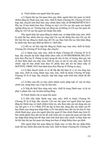 a) Trách nhiệm của người khai hải quan:
a.1) Ngoài thủ tục hải quan theo quy định, người khai hải quan có trách
nhiệm đăng ký Danh mục máy móc, thiết bị thuộc Chương 84, Chương 85 là tổ
hợp, dây chuyền tính thuế theo máy chính (theo mẫu số 04/ĐKDMTBTT/2013
Phụ lục II ban hành kèm theo Thông tư này) với Chi cục hải quan nơi doanh
nghiệp đóng trụ sở. Trường hợp nơi đóng trụ sở không có Chi cục hải quan thì
đăng ký với Chi cục hải quan nơi thuận tiện nhất.
Nếu người khai hải quan đăng ký danh mục và nhập khẩu máy móc, thiết
bị (một lần hay nhiều lần) tại cùng một Chi cục thì thông báo cho Chi cục đó
khi làm thủ tục đăng ký danh mục để Chi cục thực hiện thủ tục tiếp nhận đăng
ký danh mục theo quy định tại điểm b.1 dưới đây.
a.2) Hồ sơ, tài liệu nộp khi đăng ký Danh mục máy móc, thiết bị thuộc
Chương 84, Chương 85 là tổ hợp, dây chuyền:
a.2.1) Danh mục máy móc, thiết bị thuộc Chương 84, Chương 85 là tổ
hợp, dây chuyền dự kiến nhập khẩu (theo mẫu số 05/DMTBDKNK-MC/2013
kèm theo Phụ lục II Thông tư này) trong đó nêu rõ tên, số lượng, đơn giá, mã
số theo Biểu thuế của máy móc, thiết bị, loại và mã số của máy móc, thiết bị
chính: nộp 02 bản chính kèm theo 01 phiếu theo dõi trừ lùi (theo mẫu số
06/PTDTL-TBMC/2013 ban hành kèm theo Phụ lục II Thông tư này);
a.2.2) Bản thuyết minh và sơ đồ lắp đặt thể hiện rõ vị trí của từng loại
máy móc, thiết bị trong Danh mục máy móc, thiết bị thuộc Chương 84 hoặc
Chương 85 là tổ hợp, dây chuyền: nộp bản chụp xuất trình bản chính để đối
chiếu;
a.2.3) Bản cam kết và chịu trách nhiệm trước pháp luật về việc kê khai
chính xác, trung thực của 2 loại tài liệu trên.
a.3) Nộp đủ thuế theo từng máy móc, thiết bị trong Danh mục và bị xử
phạt vi phạm nếu việc kê khai không đúng.
b) Trách nhiệm của cơ quan hải quan:
b.1) Khi tiếp nhận Danh mục máy móc, thiết bị thuộc Chương 84,
Chương 85 là tổ hợp, dây chuyền: Chi cục hải quan nơi người khai hải quan
đăng ký Danh mục có trách nhiệm kiểm tra, nếu thoả mãn các nội dung nêu tại
các chú giải 3, 4 và 5 Phần XVI thì lập sổ theo dõi, đóng dấu xác nhận vào 02
bản Danh mục hàng hoá nhập khẩu và 01 bản phiếu theo dõi trừ lùi (lưu 01 bản
chính Danh mục, giao cho người khai hải quan 01 bản chính Danh mục kèm 01
bản chính phiếu theo dõi trừ lùi để xuất trình cho cơ quan hải quan nơi làm thủ
tục nhập khẩu hàng hóa để thực hiện tính thuế theo máy chính và thực hiện trừ
lùi khi làm thủ tục hải quan cho hàng hoá thực tế nhập khẩu) theo qui định.
Nếu người khai hải quan đăng ký Danh mục và làm thủ tục nhập khẩu
(một lần hay nhiều lần) toàn bộ máy móc, thiết bị thuộc Chương 84, Chương 85
150
 