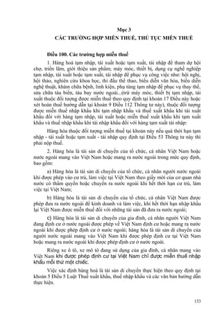 Mục 3
CÁC TRƯỜNG HỢP MIỄN THUẾ, THỦ TỤC MIỄN THUẾ
Điều 100. Các trường hợp miễn thuế
1. Hàng hoá tạm nhập, tái xuất hoặc tạm xuất, tái nhập để tham dự hội
chợ, triển lãm, giới thiệu sản phẩm; máy móc, thiết bị, dụng cụ nghề nghiệp
tạm nhập, tái xuất hoặc tạm xuất, tái nhập để phục vụ công việc như: hội nghị,
hội thảo, nghiên cứu khoa học, thi đấu thể thao, biểu diễn văn hóa, biểu diễn
nghệ thuật, khám chữa bệnh, linh kiện, phụ tùng tạm nhập để phục vụ thay thế,
sửa chữa tàu biển, tàu bay nước ngoài...(trừ máy móc, thiết bị tạm nhập, tái
xuất thuộc đối tượng được miễn thuế theo quy định tại khoản 17 Điều này hoặc
xét hoàn thuế hướng dẫn tại khoản 9 Điều 112 Thông tư này), thuộc đối tượng
được miễn thuế nhập khẩu khi tạm nhập khẩu và thuế xuất khẩu khi tái xuất
khẩu đối với hàng tạm nhập, tái xuất hoặc miễn thuế xuất khẩu khi tạm xuất
khẩu và thuế nhập khẩu khi tái nhập khẩu đối với hàng tạm xuất tái nhập:
Hàng hóa thuộc đối tượng miễn thuế tại khoản này nếu quá thời hạn tạm
nhập - tái xuất hoặc tạm xuất - tái nhập quy định tại Điều 53 Thông tư này thì
phải nộp thuế.
2. Hàng hóa là tài sản di chuyển của tổ chức, cá nhân Việt Nam hoặc
nước ngoài mang vào Việt Nam hoặc mang ra nước ngoài trong mức quy định,
bao gồm:
a) Hàng hóa là tài sản di chuyển của tổ chức, cá nhân người nước ngoài
khi được phép vào cư trú, làm việc tại Việt Nam theo giấy mời của cơ quan nhà
nước có thẩm quyền hoặc chuyển ra nước ngoài khi hết thời hạn cư trú, làm
việc tại Việt Nam;
b) Hàng hóa là tài sản di chuyển của tổ chức, cá nhân Việt Nam được
phép đưa ra nước ngoài để kinh doanh và làm việc, khi hết thời hạn nhập khẩu
lại Việt Nam được miễn thuế đối với những tài sản đã đưa ra nước ngoài;
c) Hàng hóa là tài sản di chuyển của gia đình, cá nhân người Việt Nam
đang định cư ở nước ngoài được phép về Việt Nam định cư hoặc mang ra nước
ngoài khi được phép định cư ở nước ngoài; hàng hóa là tài sản di chuyển của
người nước ngoài mang vào Việt Nam khi được phép định cư tại Việt Nam
hoặc mang ra nước ngoài khi được phép định cư ở nước ngoài.
Riêng xe ô tô, xe mô tô đang sử dụng của gia đình, cá nhân mang vào
Việt Nam khi đ c phép đ nh c t i Vi t Nam ch đ c mi n thu nh pượ ị ư ạ ệ ỉ ượ ễ ế ậ
kh u m i th m t chi c.ẩ ỗ ứ ộ ế
Việc xác định hàng hoá là tài sản di chuyển thực hiện theo quy định tại
khoản 5 Điều 5 Luật Thuế xuất khẩu, thuế nhập khẩu và các văn bản hướng dẫn
thực hiện.
153
 