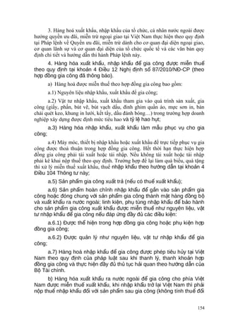 3. Hàng hoá xuất khẩu, nhập khẩu của tổ chức, cá nhân nước ngoài được
hưởng quyền ưu đãi, miễn trừ ngoại giao tại Việt Nam thực hiện theo quy định
tại Pháp lệnh về Quyền ưu đãi, miễn trừ dành cho cơ quan đại diện ngoại giao,
cơ quan lãnh sự và cơ quan đại diện của tổ chức quốc tế và các văn bản quy
định chi tiết và hướng dẫn thi hành Pháp lệnh này.
4. Hàng hóa xu t kh u, nh p kh u đ gia công đ c mi n thuấ ẩ ậ ẩ ể ượ ễ ế
theo quy đ nh t i kho n 4 Đi u 12 Ngh đ nh s 87/2010/NĐ-CP (theoị ạ ả ề ị ị ố
h p đ ng gia công đã thông báo).ợ ồ
a) Hàng hoá được miễn thuế theo hợp đồng gia công bao gồm:
a.1) Nguyên liệu nhập khẩu, xuất khẩu để gia công;
a.2) Vật tư nhập khẩu, xuất khẩu tham gia vào quá trình sản xuất, gia
công (giấy, phấn, bút vẽ, bút vạch dấu, đinh ghim quần áo, mực sơn in, bàn
chải quét keo, khung in lưới, kết tẩy, dầu đánh bóng…) trong trường hợp doanh
nghiệp xây dựng được định mức tiêu hao và t l hao h t;ỷ ệ ụ
a.3) Hàng hóa nh p kh u, xu t kh u lậ ẩ ấ ẩ àm m u ph c v cho giaẫ ụ ụ
công;
a.4) Máy móc, thiết bị nhập khẩu hoặc xuất khẩu để trực tiếp phục vụ gia
công được thoả thuận trong hợp đồng gia công. Hết thời hạn thực hiện hợp
đồng gia công phải tái xuất hoặc tái nhập. Nếu không tái xuất hoặc tái nhập
phải kê khai nộp thuế theo quy định. Trường hợp để lại làm quà biếu, quà tặng
thì xử lý miễn thuế xuất khẩu, thuế nh p kh u theo h ng d n t i kho n 4ậ ẩ ướ ẫ ạ ả
Đi u 104 Thông t này;ề ư
a.5) S n ph m gia công xu t tr (n u có thu xu t kh u);ả ẩ ấ ả ế ế ấ ẩ
a.6) S n ph m hoàn ch nh nh p kh u đ g n vào s n ph m giaả ẩ ỉ ậ ẩ ể ắ ả ẩ
công ho c đóng chung v i s n ph m gia công thành m t hàng đ ng bặ ớ ả ẩ ặ ồ ộ
và xu t kh u ra n c ngoài; linh ki n, ph tùng nh p kh u đ b o hànhấ ẩ ướ ệ ụ ậ ẩ ể ả
cho s n ph m gia công xu t kh u đ c mi n thu nh nguyên li u, v tả ẩ ấ ẩ ượ ễ ế ư ệ ậ
t nh p kh u đ gia công n u đáp ng đ y đ các đi u ki n:ư ậ ẩ ể ế ứ ầ ủ ề ệ
a.6.1) Đ c th hi n trong h p đ ng gia công ho c ph ki n h pượ ể ệ ợ ồ ặ ụ ệ ợ
đ ng gia công;ồ
a.6.2) Đ c qu n lý nh nguyên li u, v t t nh p kh u đ giaượ ả ư ệ ậ ư ậ ẩ ể
công;
a.7) Hàng hoá nh p kh u đ gia công đ c phép tiêu h y t i Vi tậ ẩ ể ượ ủ ạ ệ
Nam theo quy đ nh c a pháp lu t sau khi thanh lý, thanh kho n h pị ủ ậ ả ợ
đ ng gia công và th c hi n đ y đ th t c h i quan theo h ng d n c aồ ự ệ ầ ủ ủ ụ ả ướ ẫ ủ
B Tài chính.ộ
b) Hàng hóa xu t kh u ra n c ngoài đ gia công cho phía Vi tấ ẩ ướ ể ệ
Nam đ c mi n thu xu t kh u, khi nh p kh u tr l i Vi t Nam thì ph iượ ễ ế ấ ẩ ậ ẩ ở ạ ệ ả
n p thu nh p kh u đ i v i s n ph m sau gia công (không tính thu đ iộ ế ậ ẩ ố ớ ả ẩ ế ố
154
 