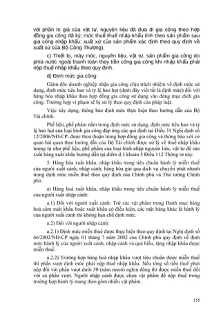 v i ph n tr giá c a v t t , nguyên li u đã đ a đi gia công theo h pớ ầ ị ủ ậ ư ệ ư ợ
đ ng gia công đã ký; m c thu thu nh p kh u tính theo s n ph m sauồ ứ ế ế ậ ẩ ả ẩ
gia công nh p kh u; xu t x c a s n ph m xác đ nh theo quy đ nh vậ ẩ ấ ứ ủ ả ẩ ị ị ề
xu t x c a B Công Th ng).ấ ứ ủ ộ ươ
c) Thi t b , máy móc, nguyên li u, v t t , s n ph m gia công doế ị ệ ậ ư ả ẩ
phía n c ngoài thanh toán thay ti n công gia công khi nh p kh u ph iướ ề ậ ẩ ả
n p thu nh p kh u theo quy đ nh.ộ ế ậ ẩ ị
d) Đ nh m c gia côngị ứ :
Giám đốc doanh nghiệp nhận gia công chịu trách nhiệm về định mức sử
dụng, định mức tiêu hao và tỷ lệ hao hụt (dưới đây viết tắt là định mức) đối với
hàng hóa nhập khẩu theo hợp đồng gia công sử dụng vào đúng mục đích gia
công. Trường hợp vi phạm sẽ bị xử lý theo quy định của pháp luật.
Việc xây dựng, thông báo định mức thực hiện theo hướng dẫn của Bộ
Tài chính.
Phế liệu, phế phẩm nằm trong định mức sử dụng, định mức tiêu hao và tỷ
lệ hao hụt của loại hình gia công đáp ứng các qui định tại Điều 31 Nghị định số
12/2006/NĐ-CP, được thoả thuận trong hợp đồng gia công và thông báo với cơ
quan hải quan theo hướng dẫn của Bộ Tài chính được xử lý về thuế nhập khẩu
tương tự như phế liệu, phế phẩm của loại hình nhập nguyên liệu, vật tư để sản
xuất hàng xuất khẩu hướng dẫn tại điểm d.3 khoản 5 Điều 112 Thông tư này.
5. Hàng hóa xuất khẩu, nhập khẩu trong tiêu chuẩn hành lý miễn thuế
của người xuất cảnh, nhập cảnh; hàng hóa gửi qua dịch vụ chuyển phát nhanh
trong định mức miễn thuế theo quy định của Chính phủ và Thủ tướng Chính
phủ.
a) Hàng hoá xuất khẩu, nhập khẩu trong tiêu chuẩn hành lý miễn thuế
của người xuất nhập cảnh:
a.1) Đối với người xuất cảnh: Trừ các vật phẩm trong Danh mục hàng
hoá cấm xuất khẩu hoặc xuất khẩu có điều kiện, các mặt hàng khác là hành lý
của người xuất cảnh thì không hạn chế định mức.
a.2) Đối với người nhập cảnh:
a.2.1) Định mức miễn thuế được thực hiện theo quy định tại Nghị định số
66/2002/NĐ-CP ngày 01 tháng 7 năm 2002 của Chính phủ quy định về định
mức hành lý của người xuất cảnh, nhập cảnh và quà biếu, tặng nhập khẩu được
miễn thuế.
a.2.2) Trường hợp hàng hoá nhập khẩu vượt tiêu chuẩn được miễn thuế
thì phần vượt định mức phải nộp thuế nhập khẩu. Nếu tổng số tiền thuế phải
nộp đối với phần vượt dưới 50 (năm mươi) nghìn đồng thì được miễn thuế đối
với cả phần vượt. Người nhập cảnh được chọn vật phẩm để nộp thuế trong
trường hợp hành lý mang theo gồm nhiều vật phẩm.
155
 
