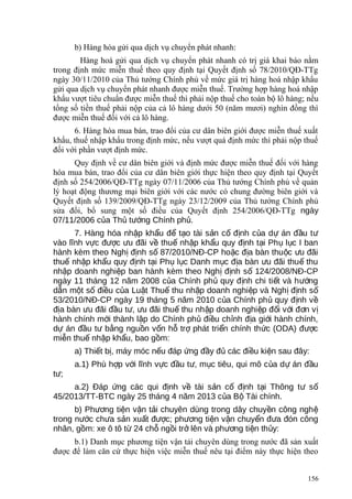 b) Hàng hóa gửi qua dịch vụ chuyển phát nhanh:
Hàng hoá gửi qua dịch vụ chuyển phát nhanh có trị giá khai báo nằm
trong định mức miễn thuế theo quy định tại Quyết định số 78/2010/QĐ-TTg
ngày 30/11/2010 của Thủ tướng Chính phủ về mức giá trị hàng hoá nhập khẩu
gửi qua dịch vụ chuyển phát nhanh được miễn thuế. Trường hợp hàng hoá nhập
khẩu vượt tiêu chuẩn được miễn thuế thì phải nộp thuế cho toàn bộ lô hàng; nếu
tổng số tiền thuế phải nộp của cả lô hàng dưới 50 (năm mươi) nghìn đồng thì
được miễn thuế đối với cả lô hàng.
6. Hàng hóa mua bán, trao đổi của cư dân biên giới được miễn thuế xuất
khẩu, thuế nhập khẩu trong định mức, nếu vượt quá định mức thì phải nộp thuế
đối với phần vượt định mức.
Quy định về cư dân biên giới và định mức được miễn thuế đối với hàng
hóa mua bán, trao đổi của cư dân biên giới thực hiện theo quy định tại Quyết
định số 254/2006/QĐ-TTg ngày 07/11/2006 của Thủ tướng Chính phủ về quản
lý hoạt động thương mại biên giới với các nước có chung đường biên giới và
Quyết định số 139/2009/QĐ-TTg ngày 23/12/2009 của Thủ tướng Chính phủ
sửa đổi, bổ sung một số điều của Quyết định 254/2006/QĐ-TTg ngày
07/11/2006 c a Th t ng Chính ph .ủ ủ ướ ủ
7. Hàng hóa nh p kh u đ t o tài s n c đ nh c a d án đ u tậ ẩ ể ạ ả ố ị ủ ự ầ ư
vào lĩnh v c đ c u đãi v thu nh p kh u quy đ nh t i Ph l c I banự ượ ư ề ế ậ ẩ ị ạ ụ ụ
hành kèm theo Ngh đ nh s 87/2010/NĐ-CP ho c đ a bàn thu c u đãiị ị ố ặ ị ộ ư
thu nh p kh u quy đ nh t i Ph l c Danh m c đ a bàn u đãi thu thuế ậ ẩ ị ạ ụ ụ ụ ị ư ế
nh p doanh nghi p ban hành kèm theo Ngh đ nh s 124/2008/NĐ-CPậ ệ ị ị ố
ngày 11 tháng 12 năm 2008 c a Chính ph quy đ nh chi ti t và h ngủ ủ ị ế ướ
d n m t s đi u c a Lu t Thu thu nh p doanh nghi p và Ngh đ nh sẫ ộ ố ề ủ ậ ế ậ ệ ị ị ố
53/2010/NĐ-CP ngày 19 tháng 5 năm 2010 c a Chính ph quy đ nh vủ ủ ị ề
đ a bàn u đãi đ u t , u đãi thu thu nh p doanh nghi p đ i v i đ n vị ư ầ ư ư ế ậ ệ ố ớ ơ ị
hành chính m i thành l p do Chính ph đi u ch nh đ a gi i hành chính,ớ ậ ủ ề ỉ ị ớ
d án đ u t b ng ngu n v n h tr phát tri n chính th c (ODA) đ cự ầ ư ằ ồ ố ỗ ợ ể ứ ượ
mi n thu nh p kh u, bao g m:ễ ế ậ ẩ ồ
a) Thi t b , máy móc n u đáp ng đ y đ các đi u ki n sau đây:ế ị ế ứ ầ ủ ề ệ
a.1) Phù h p v i lĩnh v c đ u t , m c tiêu, qui mô c a d án đ uợ ớ ự ầ ư ụ ủ ự ầ
t ;ư
a.2) Đáp ng các qui đ nh v tài s n c đ nh t i Thông t sứ ị ề ả ố ị ạ ư ố
45/2013/TT-BTC ngày 25 tháng 4 năm 2013 c a B Tài chính.ủ ộ
b) Ph ng ti n v n t i chuyên dùng trong dây chuy n công nghươ ệ ậ ả ề ệ
trong n c ch a s n xu t đ c; ph ng ti n v n chuy n đ a đón côngướ ư ả ấ ượ ươ ệ ậ ể ư
nhân, g m: xe ô tô t 24 ch ng i tr lên và ph ng ti n th y:ồ ừ ỗ ồ ở ươ ệ ủ
b.1) Danh mục phương tiện vận tải chuyên dùng trong nước đã sản xuất
được để làm căn cứ thực hiện việc miễn thuế nêu tại điểm này thực hiện theo
156
 