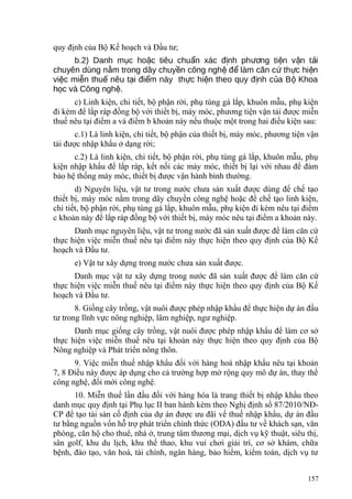 quy định của Bộ Kế hoạch và Đầu tư;
b.2) Danh m c ho c tiêu chu n xác đ nh ph ng ti n v n t iụ ặ ẩ ị ươ ệ ậ ả
chuyên dùng n m trong dây chuy n công ngh đ làm căn c th c hi nằ ề ệ ể ứ ự ệ
vi c mi n thu nêu t i đi m này th c hi n theo quy đ nh c a B Khoaệ ễ ế ạ ể ự ệ ị ủ ộ
h c và Công ngh .ọ ệ
c) Linh kiện, chi tiết, bộ phận rời, phụ tùng gá lắp, khuôn mẫu, phụ kiện
đi kèm để lắp ráp đồng bộ với thiết bị, máy móc, phương tiện vận tải được miễn
thuế nêu tại điểm a và điểm b khoản này nếu thuộc một trong hai điều kiện sau:
c.1) Là linh kiện, chi tiết, bộ phận của thiết bị, máy móc, phương tiện vận
tải được nhập khẩu ở dạng rời;
c.2) Là linh kiện, chi tiết, bộ phận rời, phụ tùng gá lắp, khuôn mẫu, phụ
kiện nhập khẩu để lắp ráp, kết nối các máy móc, thiết bị lại với nhau để đảm
bảo hệ thống máy móc, thiết bị được vận hành bình thường.
d) Nguyên liệu, vật tư trong nước chưa sản xuất được dùng để chế tạo
thiết bị, máy móc nằm trong dây chuyền công nghệ hoặc để chế tạo linh kiện,
chi tiết, bộ phận rời, phụ tùng gá lắp, khuôn mẫu, phụ kiện đi kèm nêu tại điểm
c khoản này để lắp ráp đồng bộ với thiết bị, máy móc nêu tại điểm a khoản này.
Danh mục nguyên liệu, vật tư trong nước đã sản xuất được để làm căn cứ
thực hiện việc miễn thuế nêu tại điểm này thực hiện theo quy định của Bộ Kế
hoạch và Đầu tư.
e) Vật tư xây dựng trong nước chưa sản xuất được.
Danh mục vật tư xây dựng trong nước đã sản xuất được để làm căn cứ
thực hiện việc miễn thuế nêu tại điểm này thực hiện theo quy định của Bộ Kế
hoạch và Đầu tư.
8. Giống cây trồng, vật nuôi được phép nhập khẩu để thực hiện dự án đầu
tư trong lĩnh vực nông nghiệp, lâm nghiệp, ngư nghiệp.
Danh mục giống cây trồng, vật nuôi được phép nhập khẩu để làm cơ sở
thực hiện việc miễn thuế nêu tại khoản này thực hiện theo quy định của Bộ
Nông nghiệp và Phát triển nông thôn.
9. Việc miễn thuế nhập khẩu đối với hàng hoá nhập khẩu nêu tại khoản
7, 8 Điều này được áp dụng cho cả trường hợp mở rộng quy mô dự án, thay thế
công nghệ, đổi mới công nghệ.
10. Miễn thuế lần đầu đối với hàng hóa là trang thiết bị nhập khẩu theo
danh mục quy định tại Phụ lục II ban hành kèm theo Nghị định số 87/2010/NĐ-
CP để tạo tài sản cố định của dự án được ưu đãi về thuế nhập khẩu, dự án đầu
tư bằng nguồn vốn hỗ trợ phát triển chính thức (ODA) đầu tư về khách sạn, văn
phòng, căn hộ cho thuê, nhà ở, trung tâm thương mại, dịch vụ kỹ thuật, siêu thị,
sân golf, khu du lịch, khu thể thao, khu vui chơi giải trí, cơ sở khám, chữa
bệnh, đào tạo, văn hoá, tài chính, ngân hàng, bảo hiểm, kiểm toán, dịch vụ tư
157
 