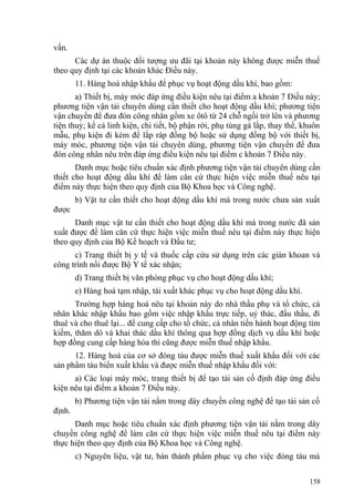 vấn.
Các dự án thuộc đối tượng ưu đãi tại khoản này không được miễn thuế
theo quy định tại các khoản khác Điều này.
11. Hàng hoá nhập khẩu để phục vụ hoạt động dầu khí, bao gồm:
a) Thiết bị, máy móc đáp ứng điều kiện nêu tại điểm a khoản 7 Điều này;
phương tiện vận tải chuyên dùng cần thiết cho hoạt động dầu khí; phương tiện
vận chuyển để đưa đón công nhân gồm xe ôtô từ 24 chỗ ngồi trở lên và phương
tiện thuỷ; kể cả linh kiện, chi tiết, bộ phận rời, phụ tùng gá lắp, thay thế, khuôn
mẫu, phụ kiện đi kèm để lắp ráp đồng bộ hoặc sử dụng đồng bộ với thiết bị,
máy móc, phương tiện vận tải chuyên dùng, phương tiện vận chuyển để đưa
đón công nhân nêu trên đáp ứng điều kiện nêu tại điểm c khoản 7 Điều này.
Danh mục hoặc tiêu chuẩn xác định phương tiện vận tải chuyên dùng cần
thiết cho hoạt động dầu khí để làm căn cứ thực hiện việc miễn thuế nêu tại
điểm này thực hiện theo quy định của Bộ Khoa học và Công nghệ.
b) Vật tư cần thiết cho hoạt động dầu khí mà trong nước chưa sản xuất
được
Danh mục vật tư cần thiết cho hoạt động dầu khí mà trong nước đã sản
xuất được để làm căn cứ thực hiện việc miễn thuế nêu tại điểm này thực hiện
theo quy định của Bộ Kế hoạch và Đầu tư;
c) Trang thiết bị y tế và thuốc cấp cứu sử dụng trên các giàn khoan và
công trình nổi được Bộ Y tế xác nhận;
d) Trang thiết bị văn phòng phục vụ cho hoạt động dầu khí;
e) Hàng hoá tạm nhập, tái xuất khác phục vụ cho hoạt động dầu khí.
Trường hợp hàng hoá nêu tại khoản này do nhà thầu phụ và tổ chức, cá
nhân khác nhập khẩu bao gồm việc nhập khẩu trực tiếp, uỷ thác, đấu thầu, đi
thuê và cho thuê lại... để cung cấp cho tổ chức, cá nhân tiến hành hoạt động tìm
kiếm, thăm dò và khai thác dầu khí thông qua hợp đồng dịch vụ dầu khí hoặc
hợp đồng cung cấp hàng hóa thì cũng được miễn thuế nhập khẩu.
12. Hàng hoá của cơ sở đóng tàu được miễn thuế xuất khẩu đối với các
sản phẩm tàu biển xuất khẩu và được miễn thuế nhập khẩu đối với:
a) Các loại máy móc, trang thiết bị để tạo tài sản cố định đáp ứng điều
kiện nêu tại điểm a khoản 7 Điều này.
b) Phương tiện vận tải nằm trong dây chuyền công nghệ để tạo tài sản cố
định.
Danh mục hoặc tiêu chuẩn xác định phương tiện vận tải nằm trong dây
chuyền công nghệ để làm căn cứ thực hiện việc miễn thuế nêu tại điểm này
thực hiện theo quy định của Bộ Khoa học và Công nghệ.
c) Nguyên liệu, vật tư, bán thành phẩm phục vụ cho việc đóng tàu mà
158
 