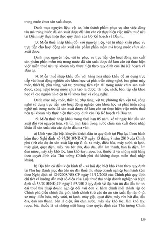 trong nước chưa sản xuất được.
Danh mục nguyên liệu, vật tư, bán thành phẩm phục vụ cho việc đóng
tàu mà trong nước đã sản xuất được để làm căn cứ thực hiện việc miễn thuế nêu
tại Điểm này thực hiện theo quy định của Bộ Kế hoạch và Đầu tư.
13. Miễn thuế nhập khẩu đối với nguyên liệu, vật tư nhập khẩu phục vụ
trực tiếp cho hoạt động sản xuất sản phẩm phần mềm mà trong nước chưa sản
xuất được.
Danh mục nguyên liệu, vật tư phục vụ trực tiếp cho hoạt động sản xuất
sản phẩm phần mềm mà trong nước đã sản xuất được để làm căn cứ thực hiện
việc miễn thuế nêu tại khoản này thực hiện theo quy định của Bộ Kế hoạch và
Đầu tư.
14. Miễn thuế nhập khẩu đối với hàng hoá nhập khẩu để sử dụng trực
tiếp vào hoạt động nghiên cứu khoa học và phát triển công nghệ, bao gồm: máy
móc, thiết bị, phụ tùng, vật tư, phương tiện vận tải trong nước chưa sản xuất
được, công nghệ trong nước chưa tạo ra được; tài liệu, sách, báo, tạp chí khoa
học và các nguồn tin điện tử về khoa học và công nghệ.
Danh mục máy móc, thiết bị, phụ tùng, vật tư, phương tiện vận tải, công
nghệ sử dụng trực tiếp vào hoạt động nghiên cứu khoa học và phát triển công
nghệ mà trong nước đã sản xuất được để làm căn cứ thực hiện việc miễn thuế
nêu tại khoản này thực hiện theo quy định của Bộ Kế hoạch và Đầu tư.
15. Miễn thuế nhập khẩu trong thời hạn 05 năm, kể từ ngày bắt đầu sản
xuất đối với nguyên liệu, vật tư, linh kiện trong nước chưa sản xuất được nhập
khẩu để sản xuất của các dự án đầu tư vào:
a) Lĩnh vực đặc biệt khuyến khích đầu tư quy định tại Phụ lục I ban hành
kèm theo Nghị định số 87/2010/NĐ-CP ngày 13 tháng 8 năm 2010 của Chính
phủ (trừ các dự án sản xuất lắp ráp ô tô, xe máy, điều hòa, máy sưởi, tủ lạnh,
máy giặt, quạt điện, máy rửa bát đĩa, đầu đĩa, dàn âm thanh, bàn là điện, ấm
đun nước, máy sấy khô tóc, làm khô tay, rượu, bia, thuốc lá và những mặt hàng
theo quyết định của Thủ tướng Chính phủ thì không được miễn thuế nhập
khẩu).
b) Địa bàn có điều kiện kinh tế - xã hội đặc biệt khó khăn theo quy định
tại Phụ lục Danh mục địa bàn ưu đãi thuế thu nhập doanh nghiệp ban hành kèm
theo Nghị định số 124/2008/NĐ-CP ngày 11/12/2008 của Chính phủ quy định
chi tiết và hướng dẫn một số điều của Luật thuế thu nhập doanh nghiệp và Nghị
định số 53/2010/NĐ-CP ngày 19/5/2010 quy định về địa bàn ưu đãi đầu tư, ưu
đãi thuế thu nhập doanh nghiệp đối với đơn vị hành chính mới thành lập do
Chính phủ điều chỉnh địa giới hành chính (trừ các dự án sản xuất lắp ráp ô tô,
xe máy, điều hòa, máy sưởi, tủ lạnh, máy giặt, quạt điện, máy rửa bát đĩa, đầu
đĩa, dàn âm thanh, bàn là điện, ấm đun nước, máy sấy khô tóc, làm khô tay,
rượu, bia, thuốc lá và những mặt hàng theo quyết định của Thủ tướng Chính
159
 