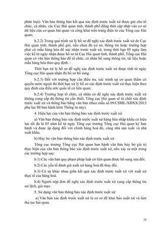 phân loại). Văn bản thông báo kết quả xác định trước xuất xứ được gửi cho tổ
chức, cá nhân, các Cục Hải quan tỉnh, thành phố đồng thời cập nhật vào cơ sở
dữ liệu của cơ quan hải quan và công khai trên trang điện tử của Tổng cục Hải
quan;
b.2.2) Trong quá trình xử lý hồ sơ đề nghị xác định trước xuất xứ do Cục
Hải quan tỉnh, thành phố gửi, nếu chưa đủ cơ sở, thông tin hoặc trường hợp
phải có mẫu hàng hóa để xác nhận trước xuất xứ, trong thời hạn 05 ngày làm
việc kể từ ngày nhận được hồ sơ từ Cục Hải quan tỉnh, thành phố, Tổng cục Hải
quan có văn bản thông báo để tổ chức, cá nhân bổ sung thông tin, tài liệu hoặc
mẫu hàng hóa theo quy định.
Thời hạn xử lý hồ sơ đề nghị xác định trước xuất xứ được tính từ ngày
Tổng cục Hải quan nhận đủ hồ sơ bổ sung.
b.2.3) Đối với trường hợp cần điều tra, xác minh tại cơ quan thẩm có
quyền nước ngoài thì thời hạn xử lý hồ sơ xác định trước xuất xứ thực hiện theo
quy định của điều ước quốc tế có liên quan;
b.2.4) Trường hợp tổ chức, cá nhân có đề nghị xác định trước xuất xứ
không cung cấp đủ thông tin cần thiết, Tổng cục Hải quan sẽ từ chối xác định
trước xuất xứ và thông báo bằng văn bản (theo mẫu số 09/CDHL-XĐXX/2013
phụ lục III ban hành kèm Thông tư này).
4. Hiệu lực của văn bản thông báo xác định trước xuất xứ
a) Văn bản thông báo xác định trước xuất xứ hàng hóa nhập khẩu có hiệu
lực tối đa là 03 năm kể từ ngày Tổng cục trưởng Tổng cục Hải quan ký ban
hành và được áp dụng đối với chính hàng hoá đó, cùng nhà sản xuất và nhà
xuất khẩu.
b) Hủy bỏ văn bản thông báo xác định trước xuất xứ
Tổng cục trưởng Tổng cục Hải quan ban hành văn bản hủy bỏ giá trị
thực hiện của văn bản thông báo xác định trước xuất xứ, nếu xảy ra một trong
các trường hợp sau:
b.1) Các văn bản quy phạm pháp luật có liên quan được bổ sung sửa đổi.
b.2) Các yếu tố đánh giá xuất xứ hàng hoá đã thay đổi.
b.3) Có sự khác nhau giữa kết quả xác định trước xuất xứ với xuất xứ
thực tế của hàng hoá.
b.4) Người nộp đơn đề nghị xác định trước xuất xứ cung cấp thông tin
sai lệch, giả mạo.
5. Sử dụng văn bản thông báo xác định trước xuất xứ
a) Văn bản xác định trước xuất xứ là cơ sở để khai báo xuất xứ và làm
thủ tục hải quan.
16
 