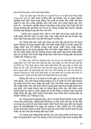 phủ thì không được miễn thuế nhập khẩu).
Việc xác định ngày bắt đầu sản xuất để làm cơ sở miễn thuế nhập khẩu
trong thời hạn 05 năm theo h ng d n t i kho n này là ngày doanhướ ẫ ạ ả
nghi p th c ti n hành ho t đ ng s n xu t và đ c xác nh n b i Banệ ự ế ạ ộ ả ấ ượ ậ ở
qu n lý các khu công nghi p, khu ch xu t, khu công ngh cao, khuả ệ ế ấ ệ
kinh t ... n i doanh nghi p đang ho t đ ng ho c đ c xác nh n b i Sế ơ ệ ạ ộ ặ ượ ậ ở ở
Công th ng đ a ph ng n i có d án trong tr ng h p doanh nghi pươ ị ươ ơ ự ườ ợ ệ
không ho t đ ng trong các khu nêu trên.ạ ộ
Danh m c nguyên li u, v t t , linh ki n mà trong n c đã s nụ ệ ậ ư ệ ướ ả
xu t đ c đ làm căn c th c hi n vi c mi n thu nêu t i kho n nàyấ ượ ể ứ ự ệ ệ ễ ế ạ ả
th c hi n theo quy đ nh c a B K ho ch và Đ u t .ự ệ ị ủ ộ ế ạ ầ ư
16. Hàng hoá s n xu t, gia công, tái ch , l p ráp t i khu phi thuả ấ ế ắ ạ ế
quan không s d ng nguyên li u, linh ki n nh p kh u t n c ngoài khiử ụ ệ ệ ậ ẩ ừ ướ
nh p kh u vào th tr ng trong n c đ c mi n thu nh p kh u.ậ ẩ ị ườ ướ ượ ễ ế ậ ẩ
Tr ng h p có s d ng nguyên li u, linh ki n nh p kh u t n c ngoàiườ ợ ử ụ ệ ệ ậ ẩ ừ ướ
thì khi nh p kh u vào th tr ng trong n c ph i n p thu nh p kh u,ậ ẩ ị ườ ướ ả ộ ế ậ ẩ
căn c và cách tính thu nh p kh u th c hi n theo h ng d n t i kho nứ ế ậ ẩ ự ệ ướ ẫ ạ ả
2 Đi u 96 Thông t này.ề ư
17. Máy móc, thiết bị, phương tiện vận tải do các nhà thầu nước ngoài
nhập khẩu vào Việt Nam theo phương thức tạm nhập, tái xuất để thực hiện dự
án ODA tại Việt Nam, được miễn thuế nhập khẩu khi tạm nhập và thuế xuất
khẩu khi tái xuất. Khi kết thúc thời hạn thi công công trình, dự án; nhà thầu
nước ngoài phải tái xuất hàng hoá nêu trên. Nếu không tái xuất mà thanh lý,
chuyển nhượng tại Việt Nam phải được sự cho phép của cơ quan nhà nước có
thẩm quyền và phải kê khai nộp thuế nhập khẩu theo quy định.
Riêng đ i v i xe ô tô d i 24 ch ng i và xe ô tô có thi t k v aố ớ ướ ỗ ồ ế ế ừ
ch ng i, v a ch hàng t ng đ ng xe ô tô d i 24 ch ng i khôngở ườ ừ ở ươ ươ ướ ỗ ồ
áp d ng hình th c t m nh p, tái xu t. Các nhà th u n c ngoài có nhuụ ứ ạ ậ ấ ầ ướ
c u nh p kh u vào Vi t Nam đ s d ng ph i n p thu nh p kh u theoầ ậ ẩ ệ ể ử ụ ả ộ ế ậ ẩ
quy đ nh. Khi hoàn thành vi c thi công công trình các nhà th u n cị ệ ầ ướ
ngoài ph i tái xu t ra n c ngoài s xe đã nh p và đ c hoàn l i thuả ấ ướ ố ậ ượ ạ ế
nh p kh u đã n p. M c hoàn thu đ c th c hi n theo h ng d n t iậ ẩ ộ ứ ế ượ ự ệ ướ ẫ ạ
kho n 9 Đi u 112 Thông t này.ả ề ư
18. Hàng hoá là nguyên li u, v t t và bán thành ph m trong n cệ ậ ư ẩ ướ
ch a s n xu t đ c, nh p kh u đ ph c v s n xu t c a các d án đ uư ả ấ ượ ậ ẩ ể ụ ụ ả ấ ủ ự ầ
t trong khu kinh t c a kh u đ c mi n thu theo quy đ nh t i Quy tư ế ử ẩ ượ ễ ế ị ạ ế
đ nh s 33/2009/QĐ-TTg ngày 02 tháng 3 năm 2009 c a Th t ngị ố ủ ủ ướ
Chính ph ban hành c ch , chính sách tài chính đ i v i khu kinh t c aủ ơ ế ố ớ ế ử
kh u và các văn b n h ng d n th c hi n.ẩ ả ướ ẫ ự ệ
19. Hàng hoá nh p kh u đ bán t i c a hàng mi n thu theo quyậ ẩ ể ạ ử ễ ế
đ nh t i Quy t đ nh c a Th t ng Chính ph th c hi n theo h ng d nị ạ ế ị ủ ủ ướ ủ ự ệ ướ ẫ
160
 