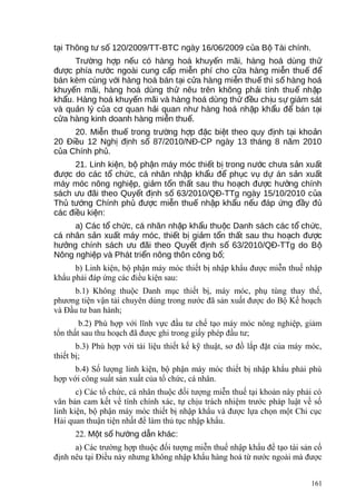 t i Thông t s 120/2009/TT-BTC ngày 16/06/2009 c a B Tài chính.ạ ư ố ủ ộ
Tr ng h p n u có hàng hoá khuy n mãi, hàng hoá dùng thườ ợ ế ế ử
đ c phía n c ngoài cung c p mi n phí cho c a hàng mi n thu đượ ướ ấ ễ ử ễ ế ể
bán kèm cùng v i hàng hoá bán t i c a hàng mi n thu thì s hàng hoáớ ạ ử ễ ế ố
khuy n mãi, hàng hoá dùng th nêu trên không ph i tính thu nh pế ử ả ế ậ
kh u. Hàng hoá khuy n mãi và hàng hoá dùng th đ u ch u s giám sátẩ ế ử ề ị ự
và qu n lý c a c quan h i quan nh hàng hoá nh p kh u đ bán t iả ủ ơ ả ư ậ ẩ ể ạ
c a hàng kinh doanh hàng mi n thu .ử ễ ế
20. Mi n thu trong tr ng h p đ c bi t theo quy đ nh t i kho nễ ế ườ ợ ặ ệ ị ạ ả
20 Đi u 12 Ngh đ nh s 87/2010/NĐ-CP ngày 13 tháng 8 năm 2010ề ị ị ố
c a Chính ph .ủ ủ
21. Linh ki n, b ph n máy móc thi t b trong n c ch a s n xu tệ ộ ậ ế ị ướ ư ả ấ
đ c do các t ch c, cá nhân nh p kh u đ ph c v d án s n xu tượ ổ ứ ậ ẩ ể ụ ụ ự ả ấ
máy móc nông nghi p, gi m t n th t sau thu ho ch đ c h ng chínhệ ả ổ ấ ạ ượ ưở
sách u đãi theo Quy t đ nh s 63/2010/QĐ-TTg ngày 15/10/2010 c aư ế ị ố ủ
Th t ng Chính ph đ c mi n thu nh p kh u n u đáp ng đ y đủ ướ ủ ượ ễ ế ậ ẩ ế ứ ầ ủ
các đi u ki n:ề ệ
a) Các t ch c, cá nhân nh p kh u thu c Danh sách các t ch c,ổ ứ ậ ẩ ộ ổ ứ
cá nhân s n xu t máy móc, thi t b gi m t n th t sau thu ho ch đ cả ấ ế ị ả ổ ấ ạ ượ
h ng chính sách u đãi theo Quy t đ nh s 63/2010/QĐ-TTg do Bưở ư ế ị ố ộ
Nông nghi p và Phát tri n nông thôn công b ;ệ ể ố
b) Linh kiện, bộ phận máy móc thiết bị nhập khẩu được miễn thuế nhập
khẩu phải đáp ứng các điều kiện sau:
b.1) Không thuộc Danh mục thiết bị, máy móc, phụ tùng thay thế,
phương tiện vận tải chuyên dùng trong nước đã sản xuất được do Bộ Kế hoạch
và Đầu tư ban hành;
b.2) Phù hợp với lĩnh vực đầu tư chế tạo máy móc nông nghiệp, giảm
tổn thất sau thu hoạch đã được ghi trong giấy phép đầu tư;
b.3) Phù hợp với tài liệu thiết kế kỹ thuật, sơ đồ lắp đặt của máy móc,
thiết bị;
b.4) Số lượng linh kiện, bộ phận máy móc thiết bị nhập khẩu phải phù
hợp với công suất sản xuất của tổ chức, cá nhân.
c) Các tổ chức, cá nhân thuộc đối tượng miễn thuế tại khoản này phải có
văn bản cam kết về tính chính xác, tự chịu trách nhiệm trước pháp luật về số
linh kiện, bộ phận máy móc thiết bị nhập khẩu và được lựa chọn một Chi cục
Hải quan thuận tiện nhất để làm thủ tục nhập khẩu.
22. M t s h ng d n khácộ ố ướ ẫ :
a) Các trường hợp thuộc đối tượng miễn thuế nhập khẩu để tạo tài sản cố
định nêu tại Điều này nhưng không nhập khẩu hàng hoá từ nước ngoài mà được
161
 